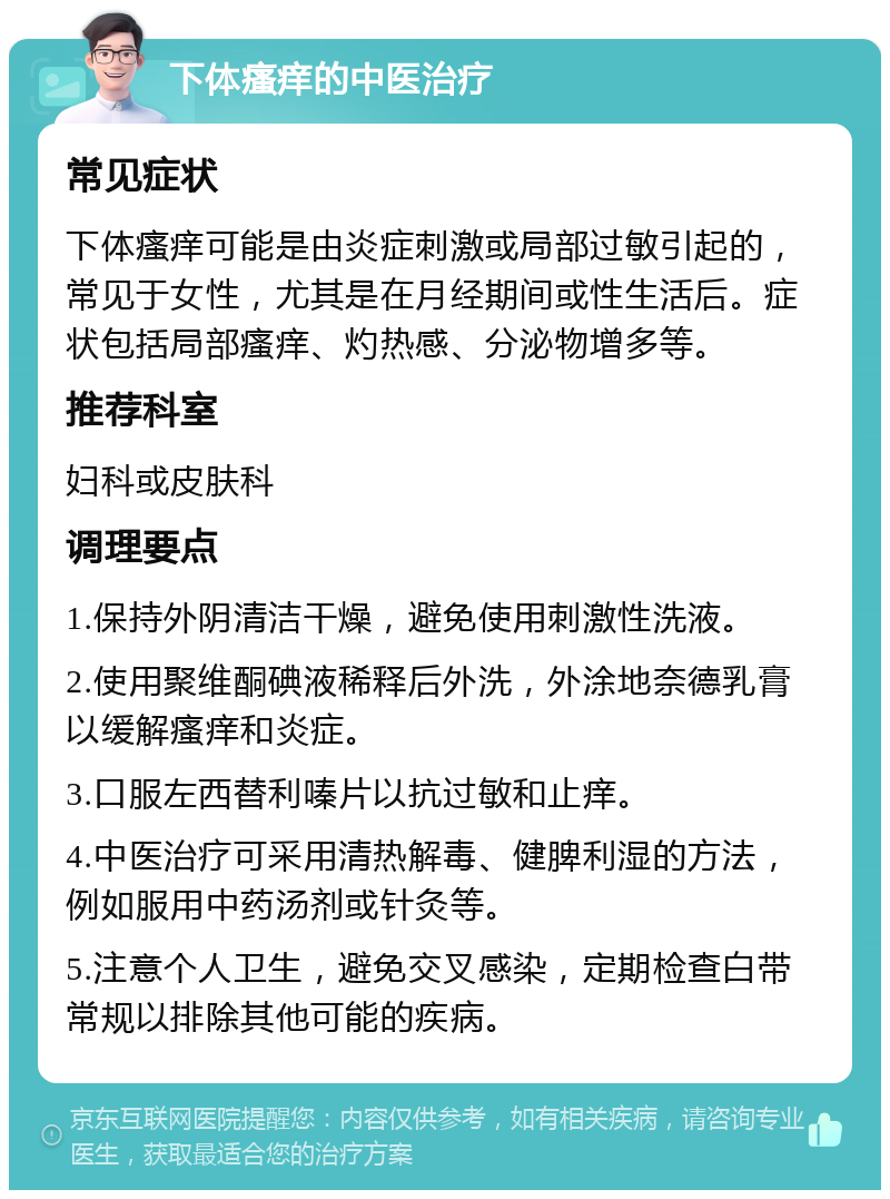 下体瘙痒的中医治疗 常见症状 下体瘙痒可能是由炎症刺激或局部过敏引起的，常见于女性，尤其是在月经期间或性生活后。症状包括局部瘙痒、灼热感、分泌物增多等。 推荐科室 妇科或皮肤科 调理要点 1.保持外阴清洁干燥，避免使用刺激性洗液。 2.使用聚维酮碘液稀释后外洗，外涂地奈德乳膏以缓解瘙痒和炎症。 3.口服左西替利嗪片以抗过敏和止痒。 4.中医治疗可采用清热解毒、健脾利湿的方法，例如服用中药汤剂或针灸等。 5.注意个人卫生，避免交叉感染，定期检查白带常规以排除其他可能的疾病。