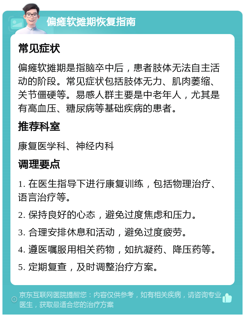 偏瘫软摊期恢复指南 常见症状 偏瘫软摊期是指脑卒中后，患者肢体无法自主活动的阶段。常见症状包括肢体无力、肌肉萎缩、关节僵硬等。易感人群主要是中老年人，尤其是有高血压、糖尿病等基础疾病的患者。 推荐科室 康复医学科、神经内科 调理要点 1. 在医生指导下进行康复训练，包括物理治疗、语言治疗等。 2. 保持良好的心态，避免过度焦虑和压力。 3. 合理安排休息和活动，避免过度疲劳。 4. 遵医嘱服用相关药物，如抗凝药、降压药等。 5. 定期复查，及时调整治疗方案。