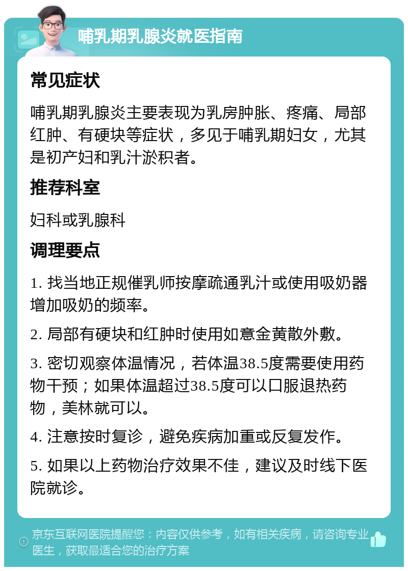 哺乳期乳腺炎就医指南 常见症状 哺乳期乳腺炎主要表现为乳房肿胀、疼痛、局部红肿、有硬块等症状，多见于哺乳期妇女，尤其是初产妇和乳汁淤积者。 推荐科室 妇科或乳腺科 调理要点 1. 找当地正规催乳师按摩疏通乳汁或使用吸奶器增加吸奶的频率。 2. 局部有硬块和红肿时使用如意金黄散外敷。 3. 密切观察体温情况，若体温38.5度需要使用药物干预；如果体温超过38.5度可以口服退热药物，美林就可以。 4. 注意按时复诊，避免疾病加重或反复发作。 5. 如果以上药物治疗效果不佳，建议及时线下医院就诊。