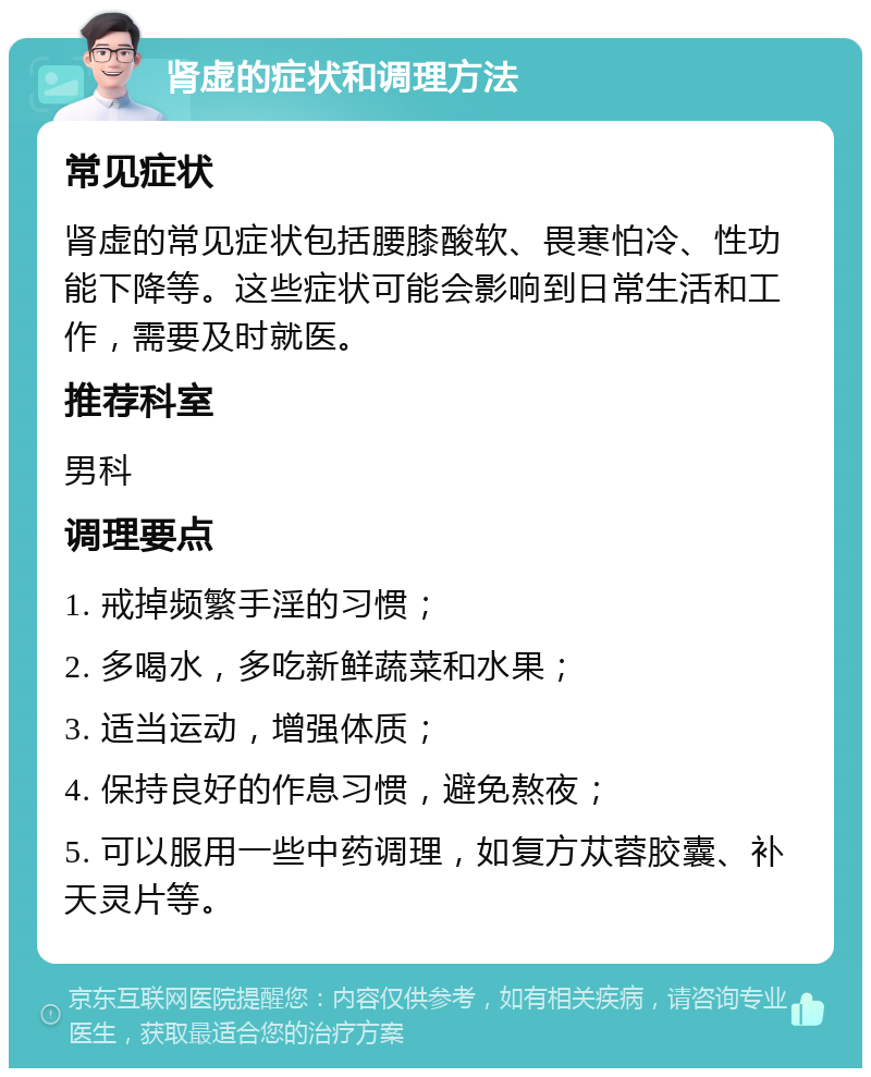 肾虚的症状和调理方法 常见症状 肾虚的常见症状包括腰膝酸软、畏寒怕冷、性功能下降等。这些症状可能会影响到日常生活和工作，需要及时就医。 推荐科室 男科 调理要点 1. 戒掉频繁手淫的习惯； 2. 多喝水，多吃新鲜蔬菜和水果； 3. 适当运动，增强体质； 4. 保持良好的作息习惯，避免熬夜； 5. 可以服用一些中药调理，如复方苁蓉胶囊、补天灵片等。