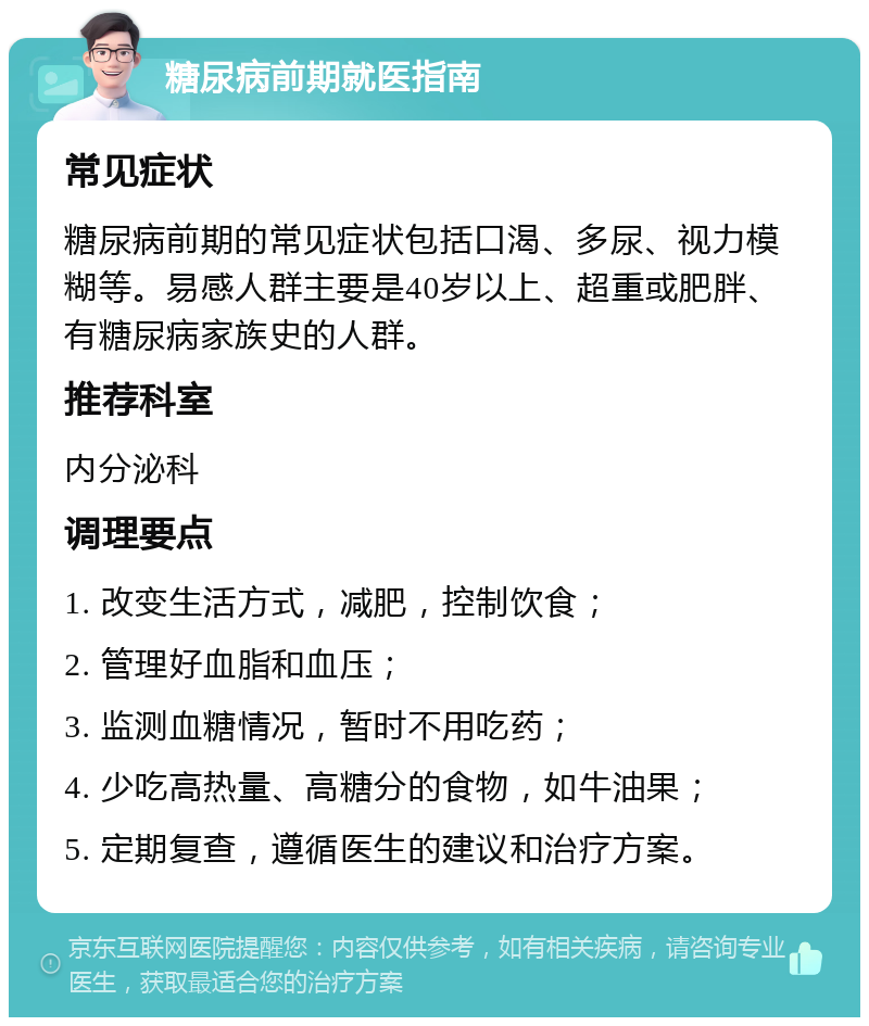 糖尿病前期就医指南 常见症状 糖尿病前期的常见症状包括口渴、多尿、视力模糊等。易感人群主要是40岁以上、超重或肥胖、有糖尿病家族史的人群。 推荐科室 内分泌科 调理要点 1. 改变生活方式，减肥，控制饮食； 2. 管理好血脂和血压； 3. 监测血糖情况，暂时不用吃药； 4. 少吃高热量、高糖分的食物，如牛油果； 5. 定期复查，遵循医生的建议和治疗方案。