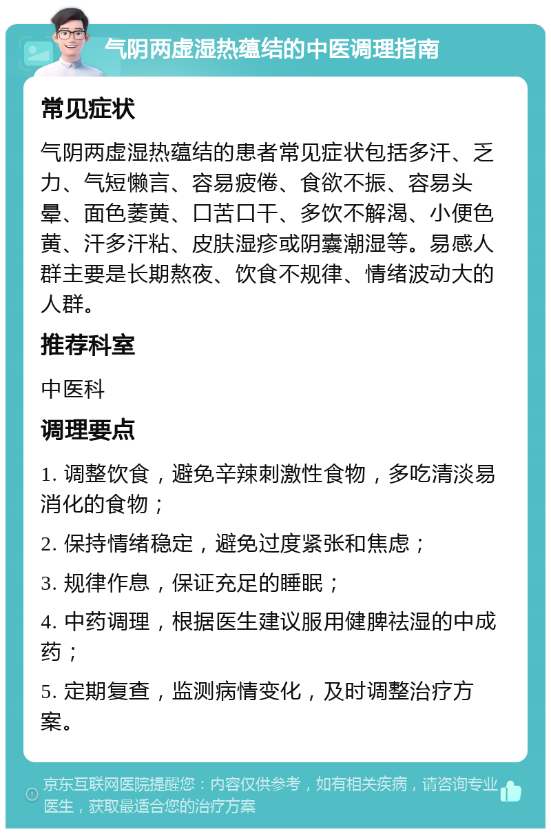 气阴两虚湿热蕴结的中医调理指南 常见症状 气阴两虚湿热蕴结的患者常见症状包括多汗、乏力、气短懒言、容易疲倦、食欲不振、容易头晕、面色萎黄、口苦口干、多饮不解渴、小便色黄、汗多汗粘、皮肤湿疹或阴囊潮湿等。易感人群主要是长期熬夜、饮食不规律、情绪波动大的人群。 推荐科室 中医科 调理要点 1. 调整饮食，避免辛辣刺激性食物，多吃清淡易消化的食物； 2. 保持情绪稳定，避免过度紧张和焦虑； 3. 规律作息，保证充足的睡眠； 4. 中药调理，根据医生建议服用健脾祛湿的中成药； 5. 定期复查，监测病情变化，及时调整治疗方案。