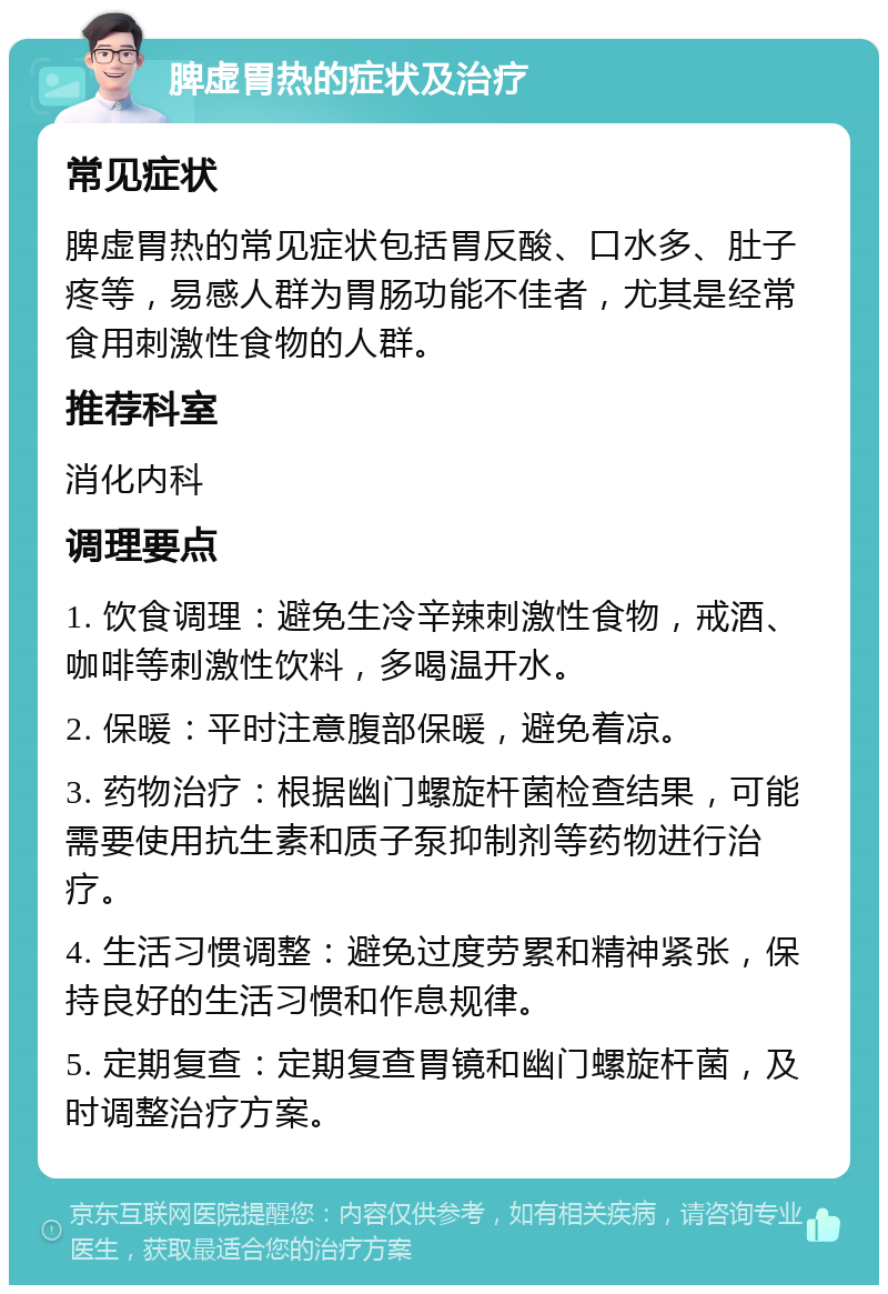 脾虚胃热的症状及治疗 常见症状 脾虚胃热的常见症状包括胃反酸、口水多、肚子疼等，易感人群为胃肠功能不佳者，尤其是经常食用刺激性食物的人群。 推荐科室 消化内科 调理要点 1. 饮食调理：避免生冷辛辣刺激性食物，戒酒、咖啡等刺激性饮料，多喝温开水。 2. 保暖：平时注意腹部保暖，避免着凉。 3. 药物治疗：根据幽门螺旋杆菌检查结果，可能需要使用抗生素和质子泵抑制剂等药物进行治疗。 4. 生活习惯调整：避免过度劳累和精神紧张，保持良好的生活习惯和作息规律。 5. 定期复查：定期复查胃镜和幽门螺旋杆菌，及时调整治疗方案。