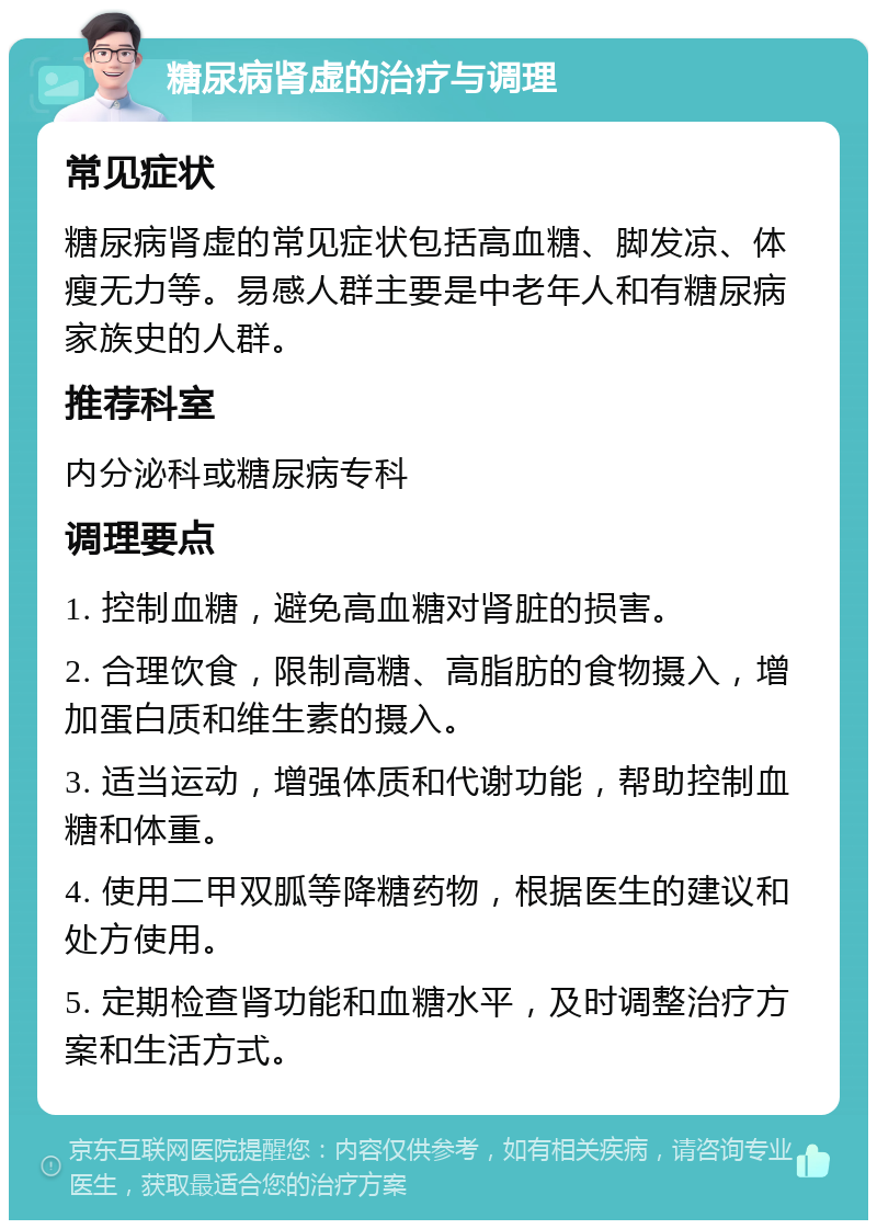 糖尿病肾虚的治疗与调理 常见症状 糖尿病肾虚的常见症状包括高血糖、脚发凉、体瘦无力等。易感人群主要是中老年人和有糖尿病家族史的人群。 推荐科室 内分泌科或糖尿病专科 调理要点 1. 控制血糖，避免高血糖对肾脏的损害。 2. 合理饮食，限制高糖、高脂肪的食物摄入，增加蛋白质和维生素的摄入。 3. 适当运动，增强体质和代谢功能，帮助控制血糖和体重。 4. 使用二甲双胍等降糖药物，根据医生的建议和处方使用。 5. 定期检查肾功能和血糖水平，及时调整治疗方案和生活方式。