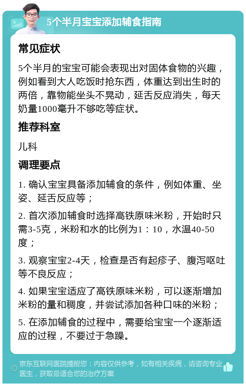 5个半月宝宝添加辅食指南 常见症状 5个半月的宝宝可能会表现出对固体食物的兴趣，例如看到大人吃饭时抢东西，体重达到出生时的两倍，靠物能坐头不晃动，延舌反应消失，每天奶量1000毫升不够吃等症状。 推荐科室 儿科 调理要点 1. 确认宝宝具备添加辅食的条件，例如体重、坐姿、延舌反应等； 2. 首次添加辅食时选择高铁原味米粉，开始时只需3-5克，米粉和水的比例为1：10，水温40-50度； 3. 观察宝宝2-4天，检查是否有起疹子、腹泻呕吐等不良反应； 4. 如果宝宝适应了高铁原味米粉，可以逐渐增加米粉的量和稠度，并尝试添加各种口味的米粉； 5. 在添加辅食的过程中，需要给宝宝一个逐渐适应的过程，不要过于急躁。