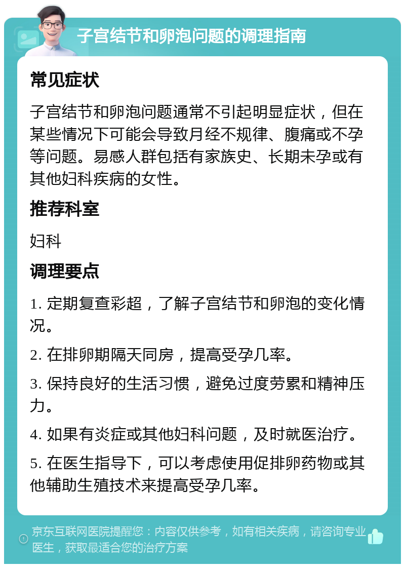 子宫结节和卵泡问题的调理指南 常见症状 子宫结节和卵泡问题通常不引起明显症状，但在某些情况下可能会导致月经不规律、腹痛或不孕等问题。易感人群包括有家族史、长期未孕或有其他妇科疾病的女性。 推荐科室 妇科 调理要点 1. 定期复查彩超，了解子宫结节和卵泡的变化情况。 2. 在排卵期隔天同房，提高受孕几率。 3. 保持良好的生活习惯，避免过度劳累和精神压力。 4. 如果有炎症或其他妇科问题，及时就医治疗。 5. 在医生指导下，可以考虑使用促排卵药物或其他辅助生殖技术来提高受孕几率。