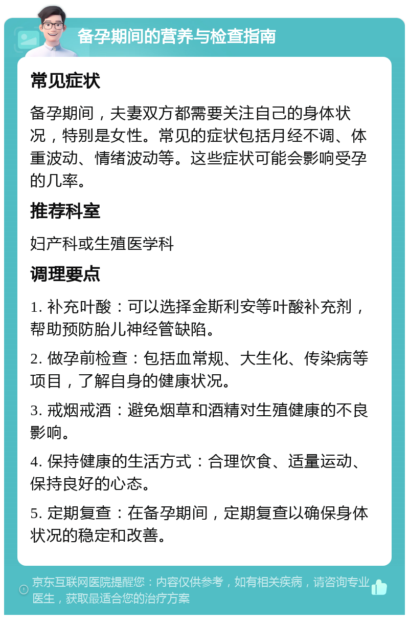 备孕期间的营养与检查指南 常见症状 备孕期间，夫妻双方都需要关注自己的身体状况，特别是女性。常见的症状包括月经不调、体重波动、情绪波动等。这些症状可能会影响受孕的几率。 推荐科室 妇产科或生殖医学科 调理要点 1. 补充叶酸：可以选择金斯利安等叶酸补充剂，帮助预防胎儿神经管缺陷。 2. 做孕前检查：包括血常规、大生化、传染病等项目，了解自身的健康状况。 3. 戒烟戒酒：避免烟草和酒精对生殖健康的不良影响。 4. 保持健康的生活方式：合理饮食、适量运动、保持良好的心态。 5. 定期复查：在备孕期间，定期复查以确保身体状况的稳定和改善。