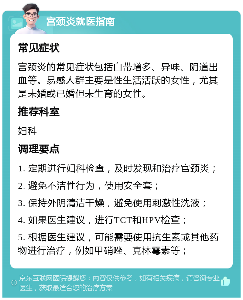 宫颈炎就医指南 常见症状 宫颈炎的常见症状包括白带增多、异味、阴道出血等。易感人群主要是性生活活跃的女性，尤其是未婚或已婚但未生育的女性。 推荐科室 妇科 调理要点 1. 定期进行妇科检查，及时发现和治疗宫颈炎； 2. 避免不洁性行为，使用安全套； 3. 保持外阴清洁干燥，避免使用刺激性洗液； 4. 如果医生建议，进行TCT和HPV检查； 5. 根据医生建议，可能需要使用抗生素或其他药物进行治疗，例如甲硝唑、克林霉素等；