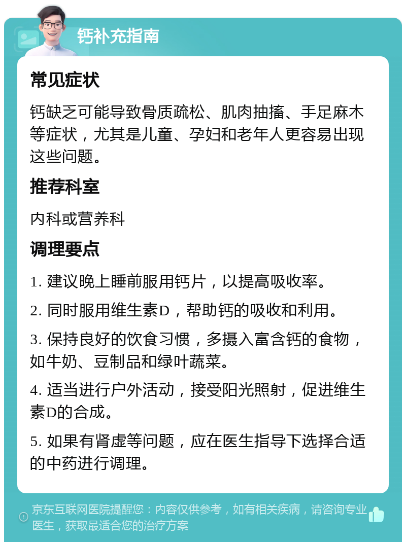 钙补充指南 常见症状 钙缺乏可能导致骨质疏松、肌肉抽搐、手足麻木等症状，尤其是儿童、孕妇和老年人更容易出现这些问题。 推荐科室 内科或营养科 调理要点 1. 建议晚上睡前服用钙片，以提高吸收率。 2. 同时服用维生素D，帮助钙的吸收和利用。 3. 保持良好的饮食习惯，多摄入富含钙的食物，如牛奶、豆制品和绿叶蔬菜。 4. 适当进行户外活动，接受阳光照射，促进维生素D的合成。 5. 如果有肾虚等问题，应在医生指导下选择合适的中药进行调理。