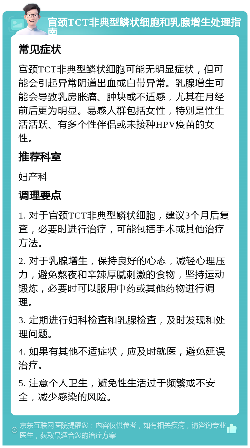 宫颈TCT非典型鳞状细胞和乳腺增生处理指南 常见症状 宫颈TCT非典型鳞状细胞可能无明显症状，但可能会引起异常阴道出血或白带异常。乳腺增生可能会导致乳房胀痛、肿块或不适感，尤其在月经前后更为明显。易感人群包括女性，特别是性生活活跃、有多个性伴侣或未接种HPV疫苗的女性。 推荐科室 妇产科 调理要点 1. 对于宫颈TCT非典型鳞状细胞，建议3个月后复查，必要时进行治疗，可能包括手术或其他治疗方法。 2. 对于乳腺增生，保持良好的心态，减轻心理压力，避免熬夜和辛辣厚腻刺激的食物，坚持运动锻炼，必要时可以服用中药或其他药物进行调理。 3. 定期进行妇科检查和乳腺检查，及时发现和处理问题。 4. 如果有其他不适症状，应及时就医，避免延误治疗。 5. 注意个人卫生，避免性生活过于频繁或不安全，减少感染的风险。