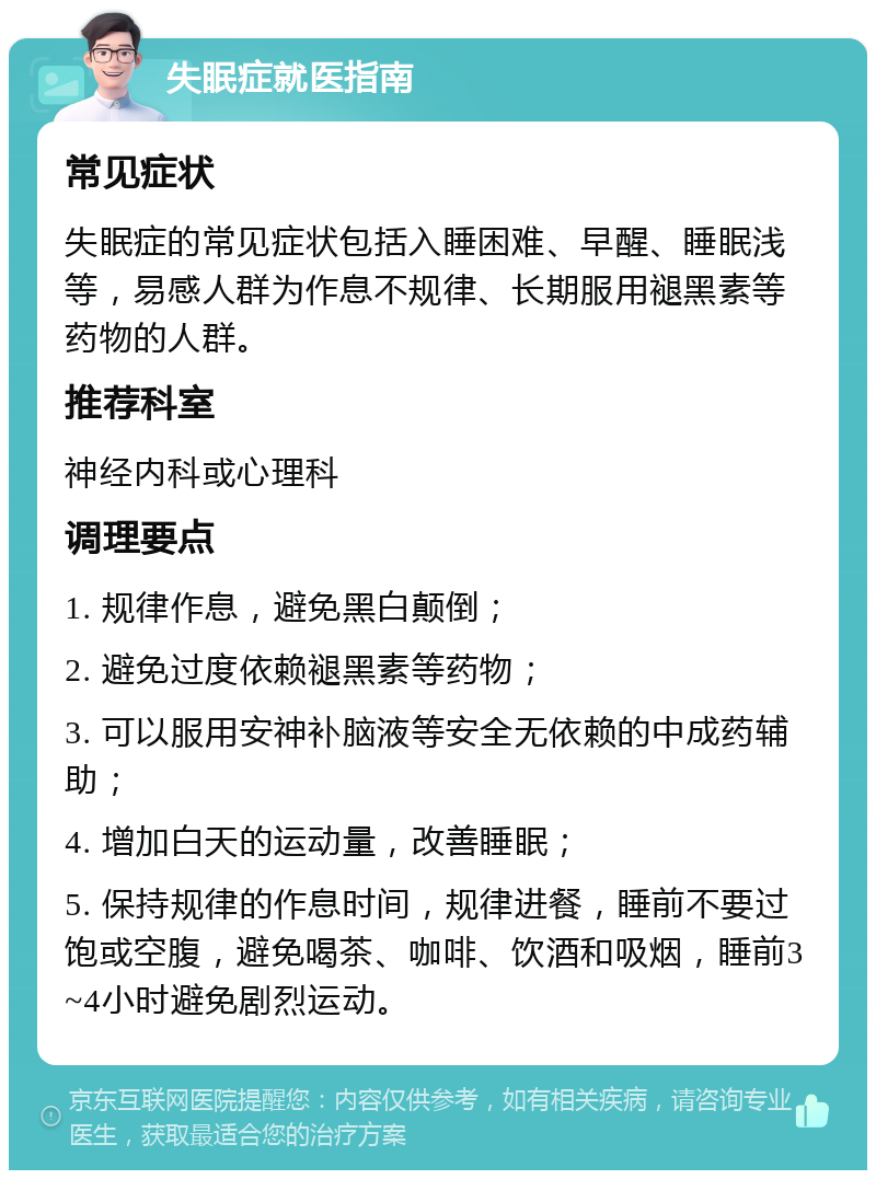 失眠症就医指南 常见症状 失眠症的常见症状包括入睡困难、早醒、睡眠浅等，易感人群为作息不规律、长期服用褪黑素等药物的人群。 推荐科室 神经内科或心理科 调理要点 1. 规律作息，避免黑白颠倒； 2. 避免过度依赖褪黑素等药物； 3. 可以服用安神补脑液等安全无依赖的中成药辅助； 4. 增加白天的运动量，改善睡眠； 5. 保持规律的作息时间，规律进餐，睡前不要过饱或空腹，避免喝茶、咖啡、饮酒和吸烟，睡前3~4小时避免剧烈运动。