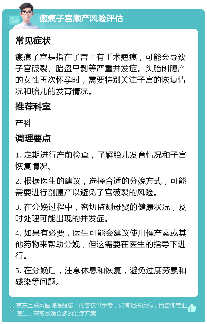 瘢痕子宫顺产风险评估 常见症状 瘢痕子宫是指在子宫上有手术疤痕，可能会导致子宫破裂、胎盘早剥等严重并发症。头胎刨腹产的女性再次怀孕时，需要特别关注子宫的恢复情况和胎儿的发育情况。 推荐科室 产科 调理要点 1. 定期进行产前检查，了解胎儿发育情况和子宫恢复情况。 2. 根据医生的建议，选择合适的分娩方式，可能需要进行剖腹产以避免子宫破裂的风险。 3. 在分娩过程中，密切监测母婴的健康状况，及时处理可能出现的并发症。 4. 如果有必要，医生可能会建议使用催产素或其他药物来帮助分娩，但这需要在医生的指导下进行。 5. 在分娩后，注意休息和恢复，避免过度劳累和感染等问题。