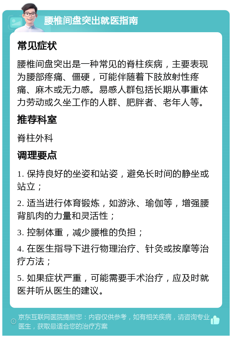 腰椎间盘突出就医指南 常见症状 腰椎间盘突出是一种常见的脊柱疾病，主要表现为腰部疼痛、僵硬，可能伴随着下肢放射性疼痛、麻木或无力感。易感人群包括长期从事重体力劳动或久坐工作的人群、肥胖者、老年人等。 推荐科室 脊柱外科 调理要点 1. 保持良好的坐姿和站姿，避免长时间的静坐或站立； 2. 适当进行体育锻炼，如游泳、瑜伽等，增强腰背肌肉的力量和灵活性； 3. 控制体重，减少腰椎的负担； 4. 在医生指导下进行物理治疗、针灸或按摩等治疗方法； 5. 如果症状严重，可能需要手术治疗，应及时就医并听从医生的建议。