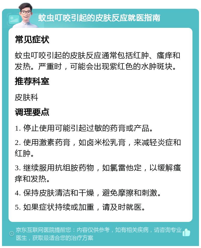 蚊虫叮咬引起的皮肤反应就医指南 常见症状 蚊虫叮咬引起的皮肤反应通常包括红肿、瘙痒和发热。严重时，可能会出现紫红色的水肿斑块。 推荐科室 皮肤科 调理要点 1. 停止使用可能引起过敏的药膏或产品。 2. 使用激素药膏，如卤米松乳膏，来减轻炎症和红肿。 3. 继续服用抗组胺药物，如氯雷他定，以缓解瘙痒和发热。 4. 保持皮肤清洁和干燥，避免摩擦和刺激。 5. 如果症状持续或加重，请及时就医。