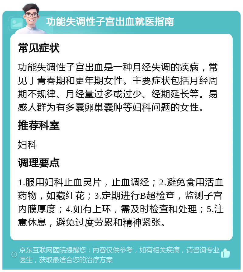 功能失调性子宫出血就医指南 常见症状 功能失调性子宫出血是一种月经失调的疾病，常见于青春期和更年期女性。主要症状包括月经周期不规律、月经量过多或过少、经期延长等。易感人群为有多囊卵巢囊肿等妇科问题的女性。 推荐科室 妇科 调理要点 1.服用妇科止血灵片，止血调经；2.避免食用活血药物，如藏红花；3.定期进行B超检查，监测子宫内膜厚度；4.如有上环，需及时检查和处理；5.注意休息，避免过度劳累和精神紧张。