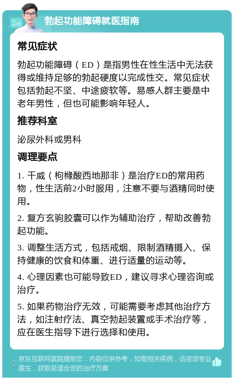 勃起功能障碍就医指南 常见症状 勃起功能障碍（ED）是指男性在性生活中无法获得或维持足够的勃起硬度以完成性交。常见症状包括勃起不坚、中途疲软等。易感人群主要是中老年男性，但也可能影响年轻人。 推荐科室 泌尿外科或男科 调理要点 1. 千威（枸橼酸西地那非）是治疗ED的常用药物，性生活前2小时服用，注意不要与酒精同时使用。 2. 复方玄驹胶囊可以作为辅助治疗，帮助改善勃起功能。 3. 调整生活方式，包括戒烟、限制酒精摄入、保持健康的饮食和体重、进行适量的运动等。 4. 心理因素也可能导致ED，建议寻求心理咨询或治疗。 5. 如果药物治疗无效，可能需要考虑其他治疗方法，如注射疗法、真空勃起装置或手术治疗等，应在医生指导下进行选择和使用。