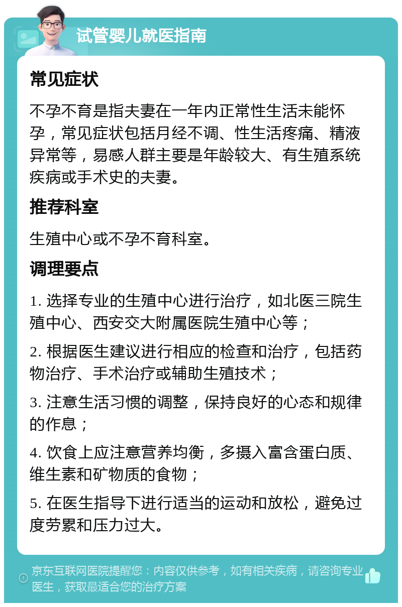 试管婴儿就医指南 常见症状 不孕不育是指夫妻在一年内正常性生活未能怀孕，常见症状包括月经不调、性生活疼痛、精液异常等，易感人群主要是年龄较大、有生殖系统疾病或手术史的夫妻。 推荐科室 生殖中心或不孕不育科室。 调理要点 1. 选择专业的生殖中心进行治疗，如北医三院生殖中心、西安交大附属医院生殖中心等； 2. 根据医生建议进行相应的检查和治疗，包括药物治疗、手术治疗或辅助生殖技术； 3. 注意生活习惯的调整，保持良好的心态和规律的作息； 4. 饮食上应注意营养均衡，多摄入富含蛋白质、维生素和矿物质的食物； 5. 在医生指导下进行适当的运动和放松，避免过度劳累和压力过大。