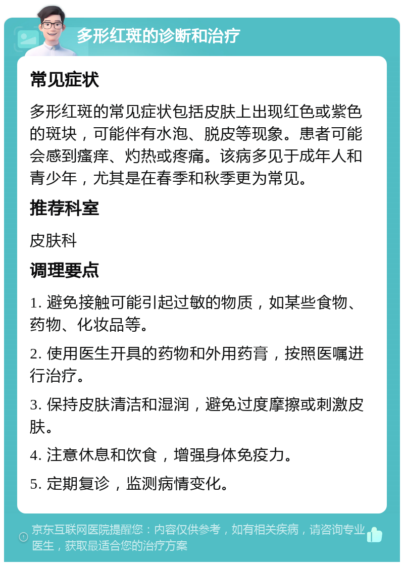 多形红斑的诊断和治疗 常见症状 多形红斑的常见症状包括皮肤上出现红色或紫色的斑块，可能伴有水泡、脱皮等现象。患者可能会感到瘙痒、灼热或疼痛。该病多见于成年人和青少年，尤其是在春季和秋季更为常见。 推荐科室 皮肤科 调理要点 1. 避免接触可能引起过敏的物质，如某些食物、药物、化妆品等。 2. 使用医生开具的药物和外用药膏，按照医嘱进行治疗。 3. 保持皮肤清洁和湿润，避免过度摩擦或刺激皮肤。 4. 注意休息和饮食，增强身体免疫力。 5. 定期复诊，监测病情变化。