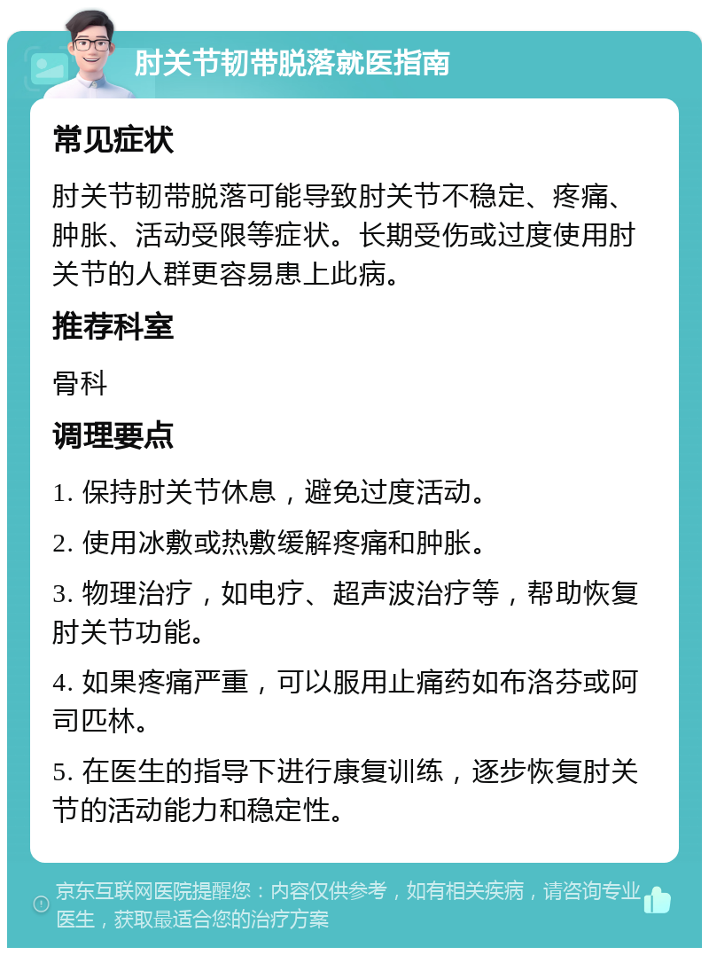 肘关节韧带脱落就医指南 常见症状 肘关节韧带脱落可能导致肘关节不稳定、疼痛、肿胀、活动受限等症状。长期受伤或过度使用肘关节的人群更容易患上此病。 推荐科室 骨科 调理要点 1. 保持肘关节休息，避免过度活动。 2. 使用冰敷或热敷缓解疼痛和肿胀。 3. 物理治疗，如电疗、超声波治疗等，帮助恢复肘关节功能。 4. 如果疼痛严重，可以服用止痛药如布洛芬或阿司匹林。 5. 在医生的指导下进行康复训练，逐步恢复肘关节的活动能力和稳定性。