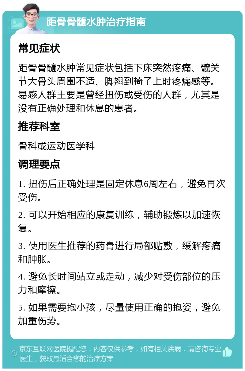 距骨骨髓水肿治疗指南 常见症状 距骨骨髓水肿常见症状包括下床突然疼痛、髋关节大骨头周围不适、脚翘到椅子上时疼痛感等。易感人群主要是曾经扭伤或受伤的人群，尤其是没有正确处理和休息的患者。 推荐科室 骨科或运动医学科 调理要点 1. 扭伤后正确处理是固定休息6周左右，避免再次受伤。 2. 可以开始相应的康复训练，辅助锻炼以加速恢复。 3. 使用医生推荐的药膏进行局部贴敷，缓解疼痛和肿胀。 4. 避免长时间站立或走动，减少对受伤部位的压力和摩擦。 5. 如果需要抱小孩，尽量使用正确的抱姿，避免加重伤势。