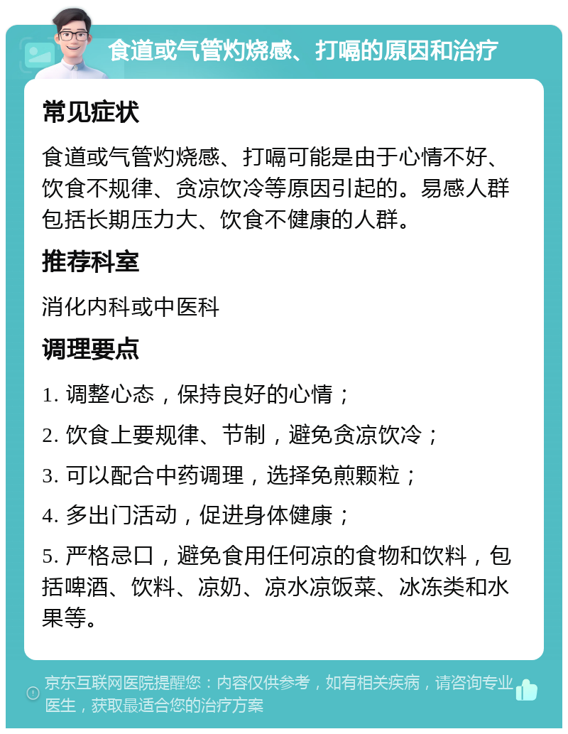 食道或气管灼烧感、打嗝的原因和治疗 常见症状 食道或气管灼烧感、打嗝可能是由于心情不好、饮食不规律、贪凉饮冷等原因引起的。易感人群包括长期压力大、饮食不健康的人群。 推荐科室 消化内科或中医科 调理要点 1. 调整心态，保持良好的心情； 2. 饮食上要规律、节制，避免贪凉饮冷； 3. 可以配合中药调理，选择免煎颗粒； 4. 多出门活动，促进身体健康； 5. 严格忌口，避免食用任何凉的食物和饮料，包括啤酒、饮料、凉奶、凉水凉饭菜、冰冻类和水果等。