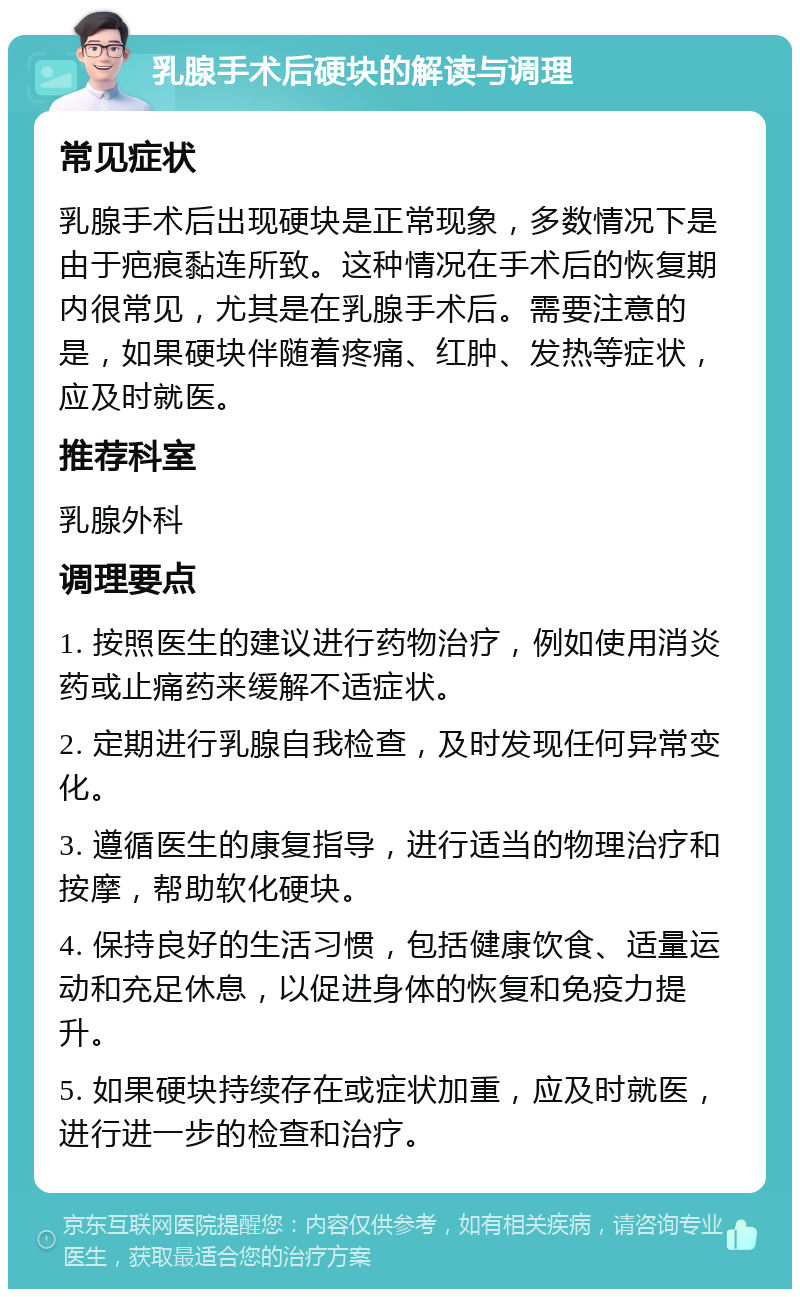 乳腺手术后硬块的解读与调理 常见症状 乳腺手术后出现硬块是正常现象，多数情况下是由于疤痕黏连所致。这种情况在手术后的恢复期内很常见，尤其是在乳腺手术后。需要注意的是，如果硬块伴随着疼痛、红肿、发热等症状，应及时就医。 推荐科室 乳腺外科 调理要点 1. 按照医生的建议进行药物治疗，例如使用消炎药或止痛药来缓解不适症状。 2. 定期进行乳腺自我检查，及时发现任何异常变化。 3. 遵循医生的康复指导，进行适当的物理治疗和按摩，帮助软化硬块。 4. 保持良好的生活习惯，包括健康饮食、适量运动和充足休息，以促进身体的恢复和免疫力提升。 5. 如果硬块持续存在或症状加重，应及时就医，进行进一步的检查和治疗。