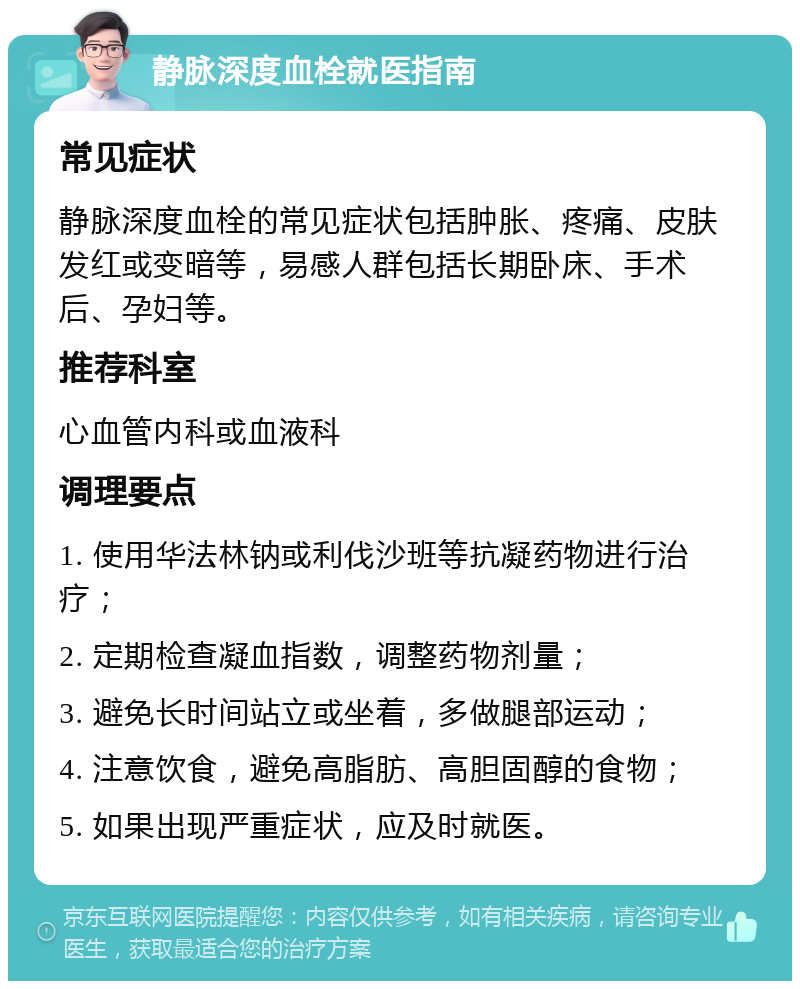 静脉深度血栓就医指南 常见症状 静脉深度血栓的常见症状包括肿胀、疼痛、皮肤发红或变暗等，易感人群包括长期卧床、手术后、孕妇等。 推荐科室 心血管内科或血液科 调理要点 1. 使用华法林钠或利伐沙班等抗凝药物进行治疗； 2. 定期检查凝血指数，调整药物剂量； 3. 避免长时间站立或坐着，多做腿部运动； 4. 注意饮食，避免高脂肪、高胆固醇的食物； 5. 如果出现严重症状，应及时就医。