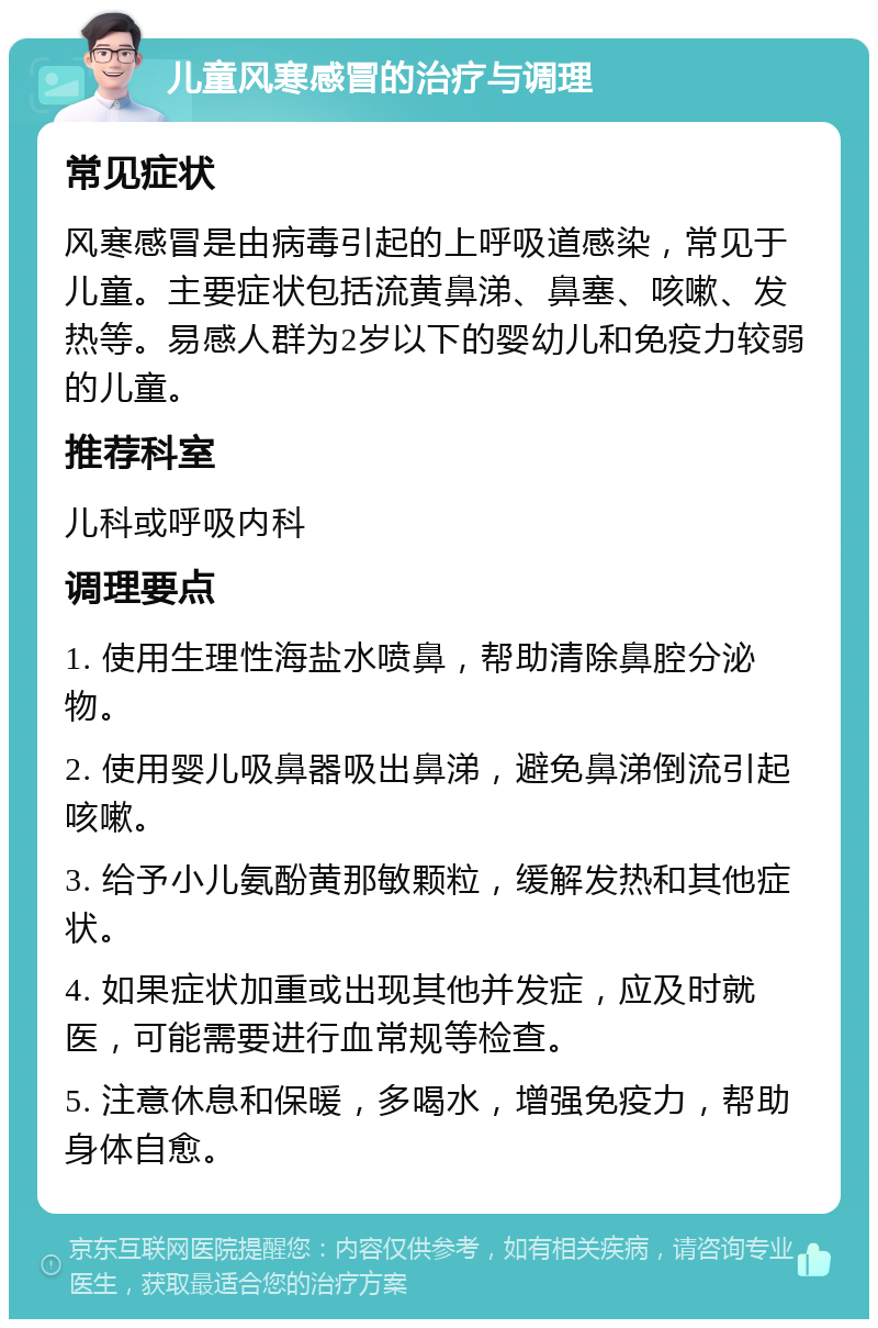 儿童风寒感冒的治疗与调理 常见症状 风寒感冒是由病毒引起的上呼吸道感染，常见于儿童。主要症状包括流黄鼻涕、鼻塞、咳嗽、发热等。易感人群为2岁以下的婴幼儿和免疫力较弱的儿童。 推荐科室 儿科或呼吸内科 调理要点 1. 使用生理性海盐水喷鼻，帮助清除鼻腔分泌物。 2. 使用婴儿吸鼻器吸出鼻涕，避免鼻涕倒流引起咳嗽。 3. 给予小儿氨酚黄那敏颗粒，缓解发热和其他症状。 4. 如果症状加重或出现其他并发症，应及时就医，可能需要进行血常规等检查。 5. 注意休息和保暖，多喝水，增强免疫力，帮助身体自愈。