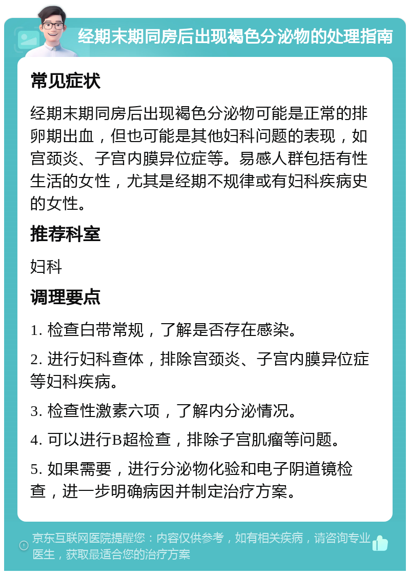 经期末期同房后出现褐色分泌物的处理指南 常见症状 经期末期同房后出现褐色分泌物可能是正常的排卵期出血，但也可能是其他妇科问题的表现，如宫颈炎、子宫内膜异位症等。易感人群包括有性生活的女性，尤其是经期不规律或有妇科疾病史的女性。 推荐科室 妇科 调理要点 1. 检查白带常规，了解是否存在感染。 2. 进行妇科查体，排除宫颈炎、子宫内膜异位症等妇科疾病。 3. 检查性激素六项，了解内分泌情况。 4. 可以进行B超检查，排除子宫肌瘤等问题。 5. 如果需要，进行分泌物化验和电子阴道镜检查，进一步明确病因并制定治疗方案。