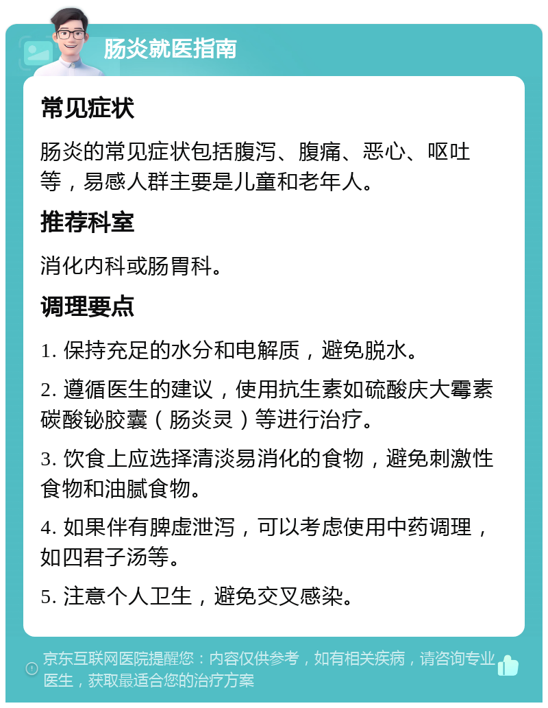 肠炎就医指南 常见症状 肠炎的常见症状包括腹泻、腹痛、恶心、呕吐等，易感人群主要是儿童和老年人。 推荐科室 消化内科或肠胃科。 调理要点 1. 保持充足的水分和电解质，避免脱水。 2. 遵循医生的建议，使用抗生素如硫酸庆大霉素碳酸铋胶囊（肠炎灵）等进行治疗。 3. 饮食上应选择清淡易消化的食物，避免刺激性食物和油腻食物。 4. 如果伴有脾虚泄泻，可以考虑使用中药调理，如四君子汤等。 5. 注意个人卫生，避免交叉感染。