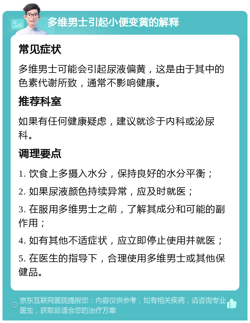 多维男士引起小便变黄的解释 常见症状 多维男士可能会引起尿液偏黄，这是由于其中的色素代谢所致，通常不影响健康。 推荐科室 如果有任何健康疑虑，建议就诊于内科或泌尿科。 调理要点 1. 饮食上多摄入水分，保持良好的水分平衡； 2. 如果尿液颜色持续异常，应及时就医； 3. 在服用多维男士之前，了解其成分和可能的副作用； 4. 如有其他不适症状，应立即停止使用并就医； 5. 在医生的指导下，合理使用多维男士或其他保健品。