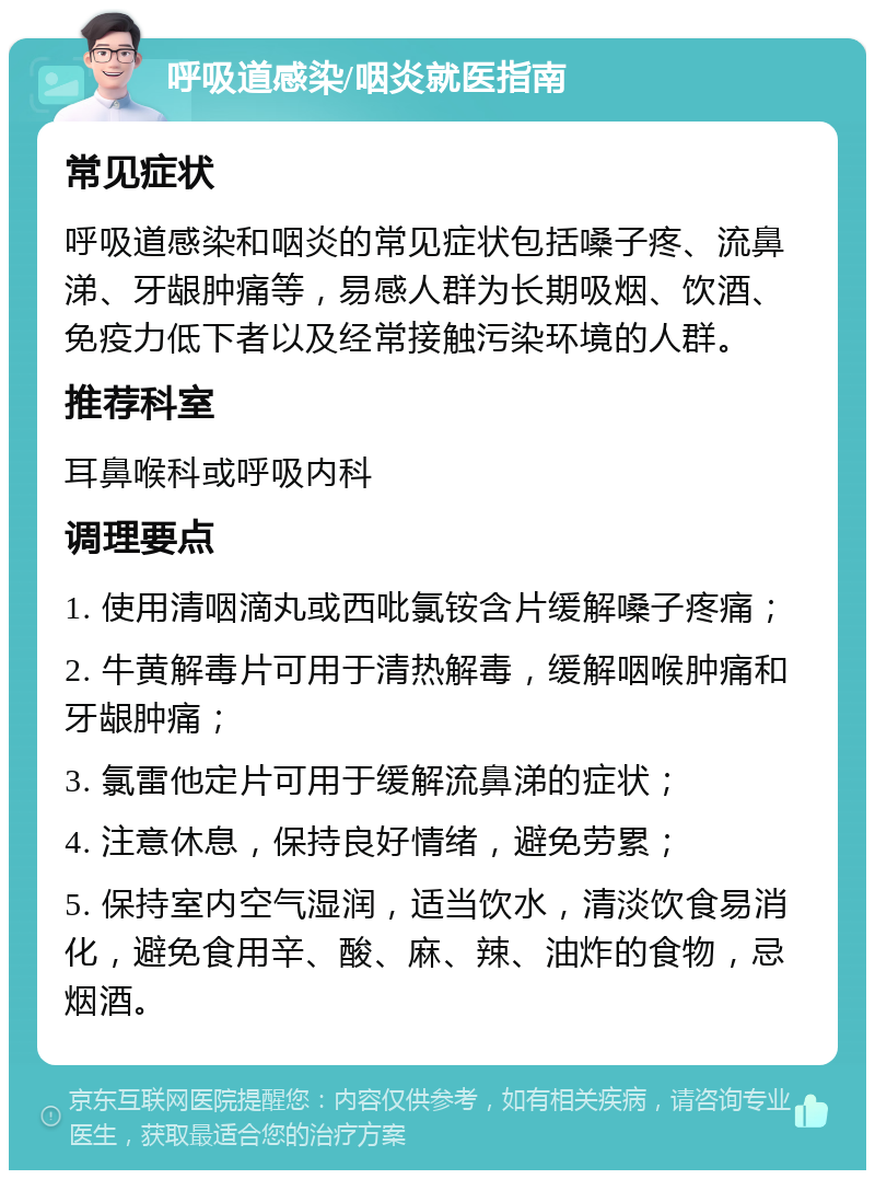 呼吸道感染/咽炎就医指南 常见症状 呼吸道感染和咽炎的常见症状包括嗓子疼、流鼻涕、牙龈肿痛等，易感人群为长期吸烟、饮酒、免疫力低下者以及经常接触污染环境的人群。 推荐科室 耳鼻喉科或呼吸内科 调理要点 1. 使用清咽滴丸或西吡氯铵含片缓解嗓子疼痛； 2. 牛黄解毒片可用于清热解毒，缓解咽喉肿痛和牙龈肿痛； 3. 氯雷他定片可用于缓解流鼻涕的症状； 4. 注意休息，保持良好情绪，避免劳累； 5. 保持室内空气湿润，适当饮水，清淡饮食易消化，避免食用辛、酸、麻、辣、油炸的食物，忌烟酒。