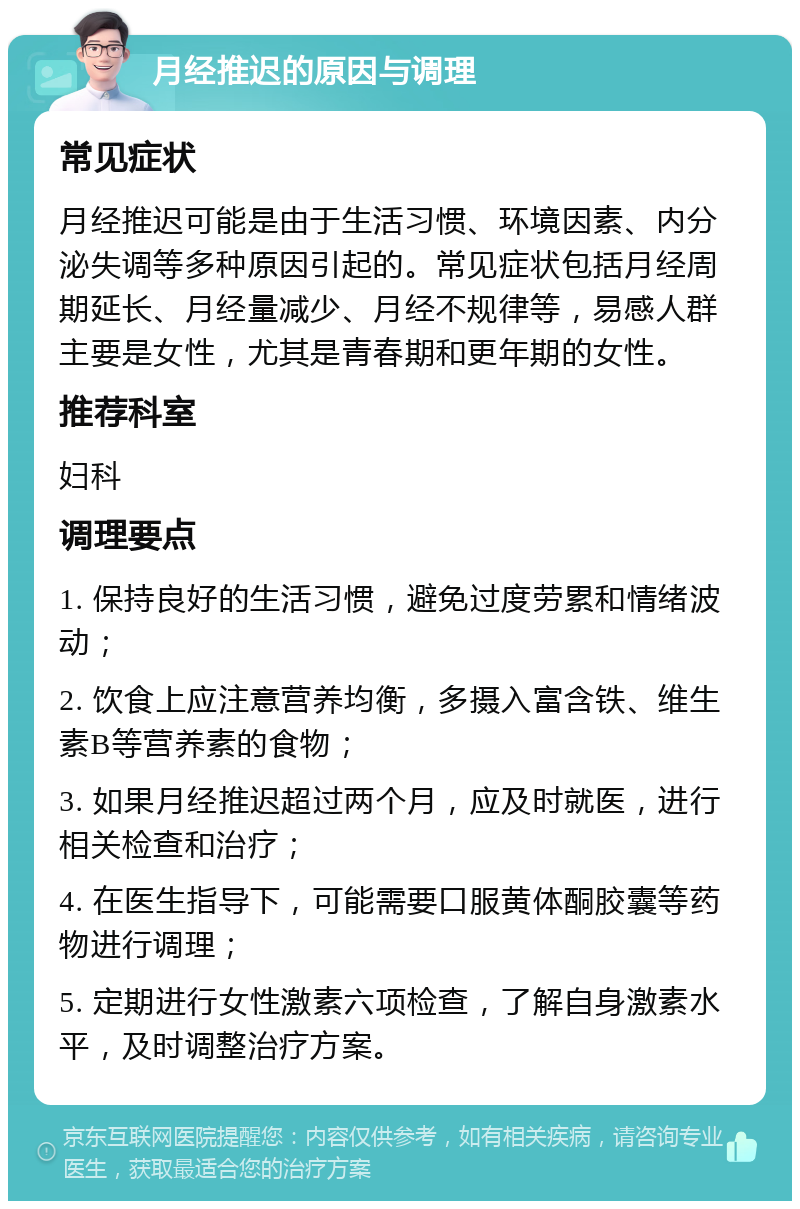 月经推迟的原因与调理 常见症状 月经推迟可能是由于生活习惯、环境因素、内分泌失调等多种原因引起的。常见症状包括月经周期延长、月经量减少、月经不规律等，易感人群主要是女性，尤其是青春期和更年期的女性。 推荐科室 妇科 调理要点 1. 保持良好的生活习惯，避免过度劳累和情绪波动； 2. 饮食上应注意营养均衡，多摄入富含铁、维生素B等营养素的食物； 3. 如果月经推迟超过两个月，应及时就医，进行相关检查和治疗； 4. 在医生指导下，可能需要口服黄体酮胶囊等药物进行调理； 5. 定期进行女性激素六项检查，了解自身激素水平，及时调整治疗方案。