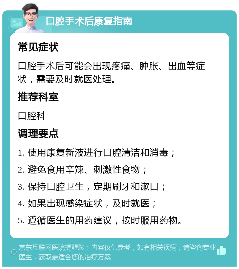 口腔手术后康复指南 常见症状 口腔手术后可能会出现疼痛、肿胀、出血等症状，需要及时就医处理。 推荐科室 口腔科 调理要点 1. 使用康复新液进行口腔清洁和消毒； 2. 避免食用辛辣、刺激性食物； 3. 保持口腔卫生，定期刷牙和漱口； 4. 如果出现感染症状，及时就医； 5. 遵循医生的用药建议，按时服用药物。