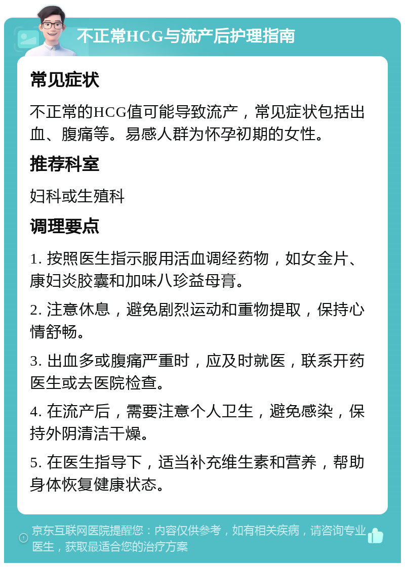 不正常HCG与流产后护理指南 常见症状 不正常的HCG值可能导致流产，常见症状包括出血、腹痛等。易感人群为怀孕初期的女性。 推荐科室 妇科或生殖科 调理要点 1. 按照医生指示服用活血调经药物，如女金片、康妇炎胶囊和加味八珍益母膏。 2. 注意休息，避免剧烈运动和重物提取，保持心情舒畅。 3. 出血多或腹痛严重时，应及时就医，联系开药医生或去医院检查。 4. 在流产后，需要注意个人卫生，避免感染，保持外阴清洁干燥。 5. 在医生指导下，适当补充维生素和营养，帮助身体恢复健康状态。