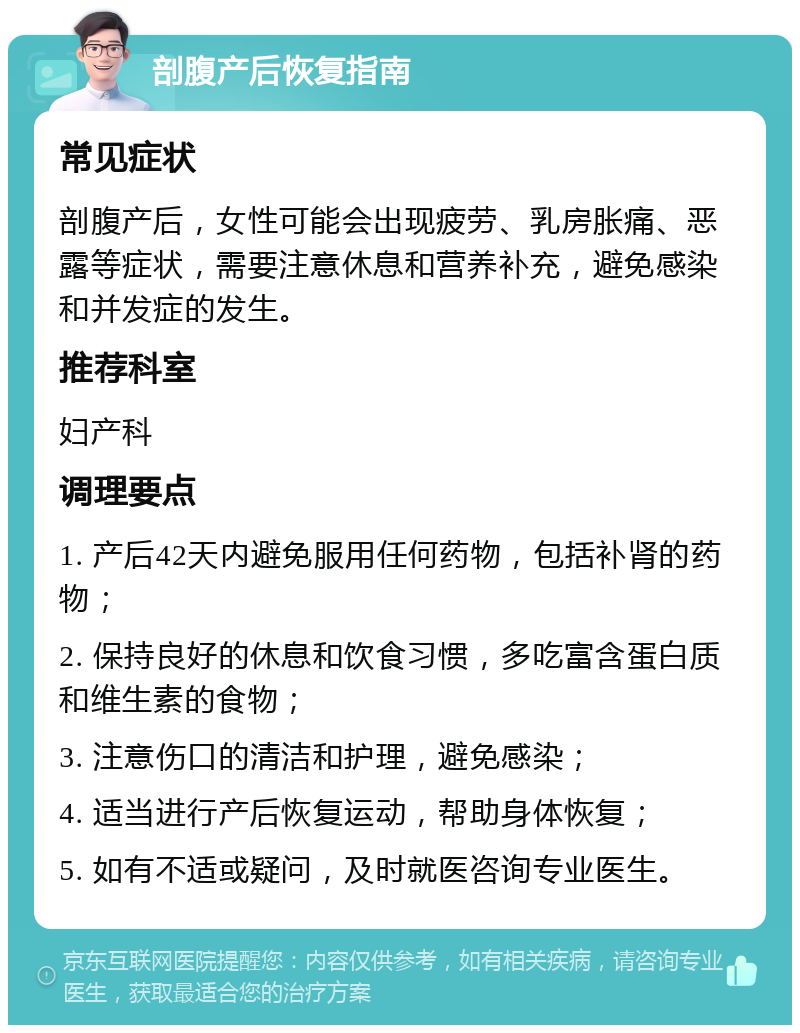 剖腹产后恢复指南 常见症状 剖腹产后，女性可能会出现疲劳、乳房胀痛、恶露等症状，需要注意休息和营养补充，避免感染和并发症的发生。 推荐科室 妇产科 调理要点 1. 产后42天内避免服用任何药物，包括补肾的药物； 2. 保持良好的休息和饮食习惯，多吃富含蛋白质和维生素的食物； 3. 注意伤口的清洁和护理，避免感染； 4. 适当进行产后恢复运动，帮助身体恢复； 5. 如有不适或疑问，及时就医咨询专业医生。