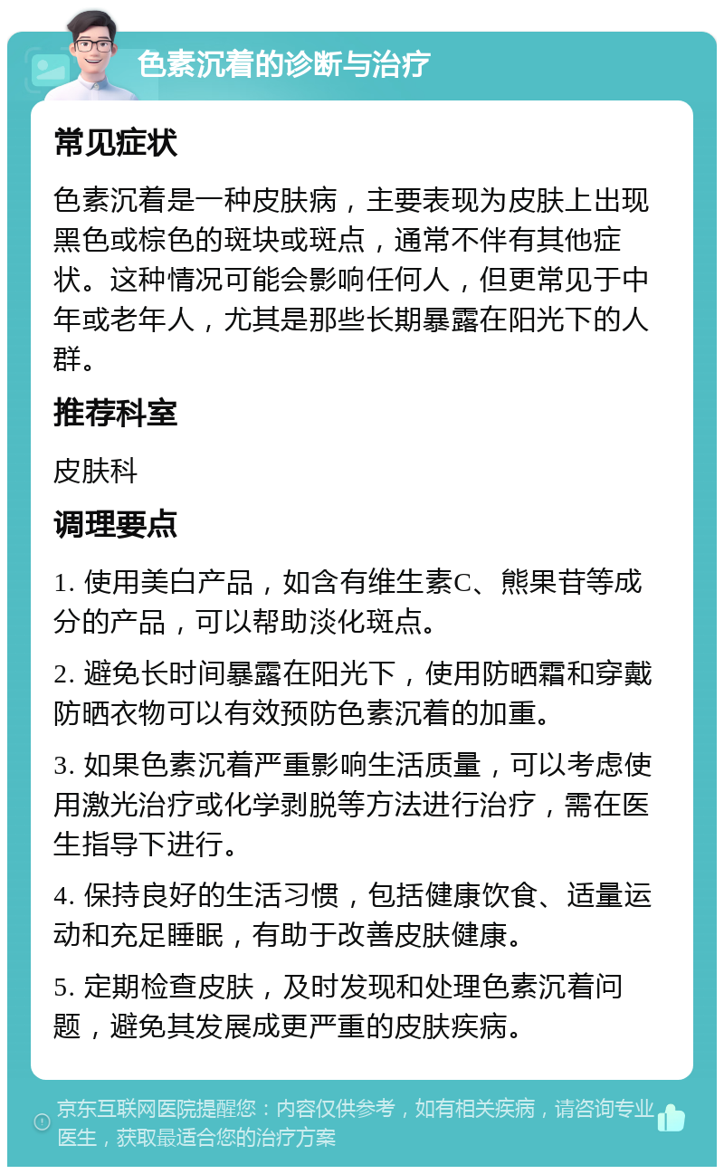 色素沉着的诊断与治疗 常见症状 色素沉着是一种皮肤病，主要表现为皮肤上出现黑色或棕色的斑块或斑点，通常不伴有其他症状。这种情况可能会影响任何人，但更常见于中年或老年人，尤其是那些长期暴露在阳光下的人群。 推荐科室 皮肤科 调理要点 1. 使用美白产品，如含有维生素C、熊果苷等成分的产品，可以帮助淡化斑点。 2. 避免长时间暴露在阳光下，使用防晒霜和穿戴防晒衣物可以有效预防色素沉着的加重。 3. 如果色素沉着严重影响生活质量，可以考虑使用激光治疗或化学剥脱等方法进行治疗，需在医生指导下进行。 4. 保持良好的生活习惯，包括健康饮食、适量运动和充足睡眠，有助于改善皮肤健康。 5. 定期检查皮肤，及时发现和处理色素沉着问题，避免其发展成更严重的皮肤疾病。