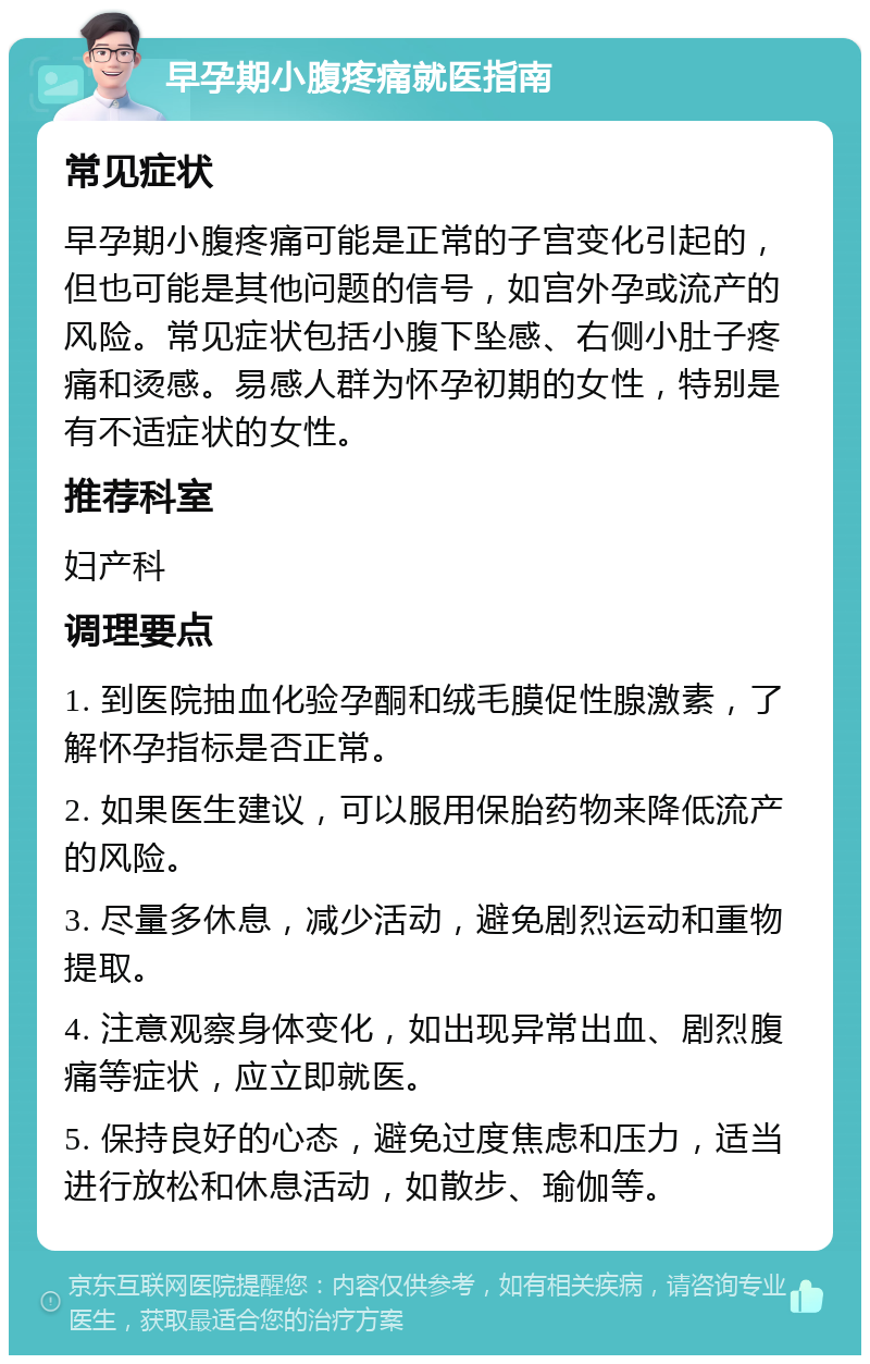 早孕期小腹疼痛就医指南 常见症状 早孕期小腹疼痛可能是正常的子宫变化引起的，但也可能是其他问题的信号，如宫外孕或流产的风险。常见症状包括小腹下坠感、右侧小肚子疼痛和烫感。易感人群为怀孕初期的女性，特别是有不适症状的女性。 推荐科室 妇产科 调理要点 1. 到医院抽血化验孕酮和绒毛膜促性腺激素，了解怀孕指标是否正常。 2. 如果医生建议，可以服用保胎药物来降低流产的风险。 3. 尽量多休息，减少活动，避免剧烈运动和重物提取。 4. 注意观察身体变化，如出现异常出血、剧烈腹痛等症状，应立即就医。 5. 保持良好的心态，避免过度焦虑和压力，适当进行放松和休息活动，如散步、瑜伽等。