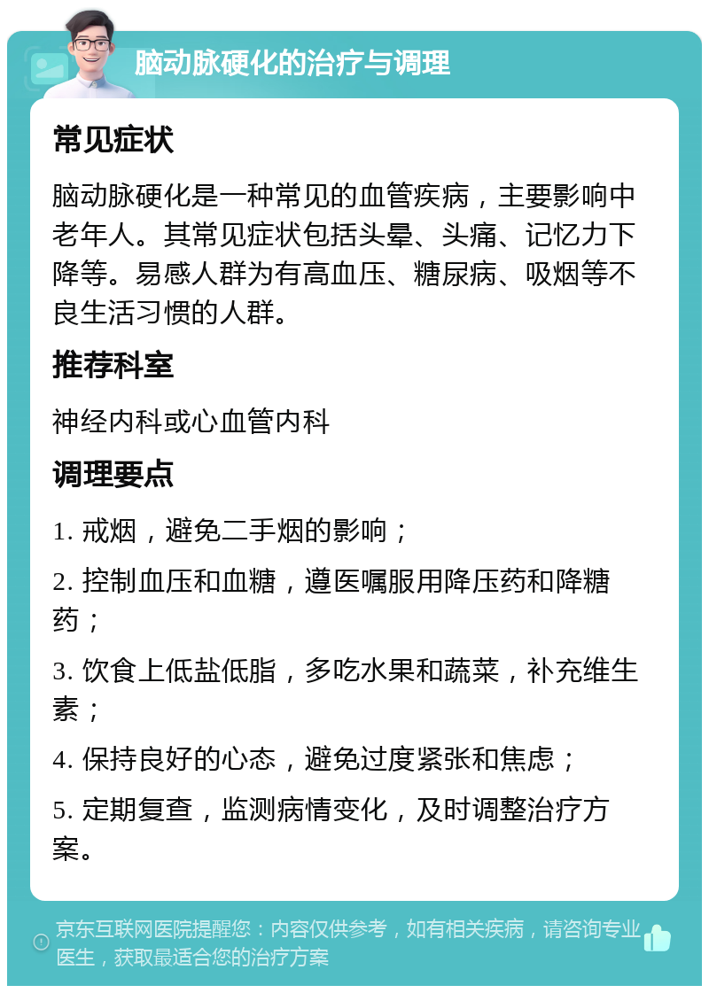 脑动脉硬化的治疗与调理 常见症状 脑动脉硬化是一种常见的血管疾病，主要影响中老年人。其常见症状包括头晕、头痛、记忆力下降等。易感人群为有高血压、糖尿病、吸烟等不良生活习惯的人群。 推荐科室 神经内科或心血管内科 调理要点 1. 戒烟，避免二手烟的影响； 2. 控制血压和血糖，遵医嘱服用降压药和降糖药； 3. 饮食上低盐低脂，多吃水果和蔬菜，补充维生素； 4. 保持良好的心态，避免过度紧张和焦虑； 5. 定期复查，监测病情变化，及时调整治疗方案。