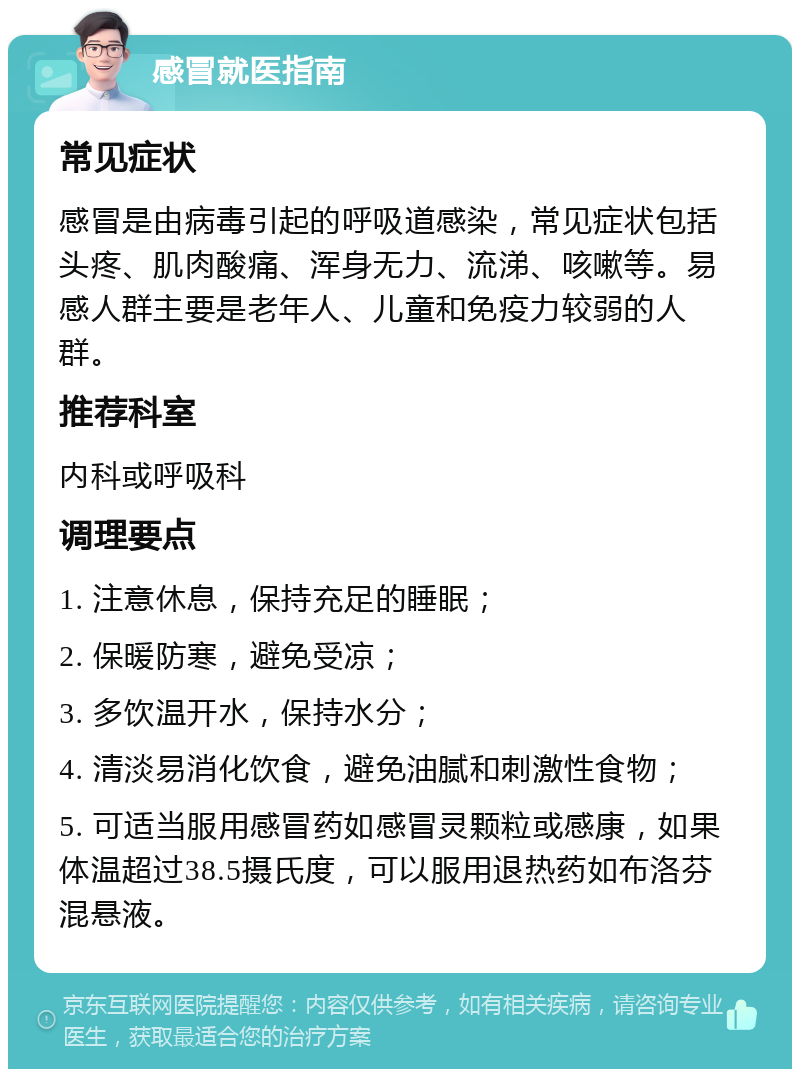 感冒就医指南 常见症状 感冒是由病毒引起的呼吸道感染，常见症状包括头疼、肌肉酸痛、浑身无力、流涕、咳嗽等。易感人群主要是老年人、儿童和免疫力较弱的人群。 推荐科室 内科或呼吸科 调理要点 1. 注意休息，保持充足的睡眠； 2. 保暖防寒，避免受凉； 3. 多饮温开水，保持水分； 4. 清淡易消化饮食，避免油腻和刺激性食物； 5. 可适当服用感冒药如感冒灵颗粒或感康，如果体温超过38.5摄氏度，可以服用退热药如布洛芬混悬液。