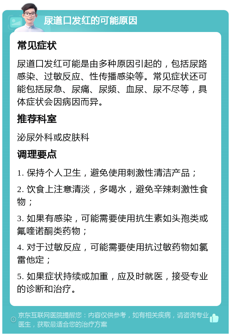 尿道口发红的可能原因 常见症状 尿道口发红可能是由多种原因引起的，包括尿路感染、过敏反应、性传播感染等。常见症状还可能包括尿急、尿痛、尿频、血尿、尿不尽等，具体症状会因病因而异。 推荐科室 泌尿外科或皮肤科 调理要点 1. 保持个人卫生，避免使用刺激性清洁产品； 2. 饮食上注意清淡，多喝水，避免辛辣刺激性食物； 3. 如果有感染，可能需要使用抗生素如头孢类或氟喹诺酮类药物； 4. 对于过敏反应，可能需要使用抗过敏药物如氯雷他定； 5. 如果症状持续或加重，应及时就医，接受专业的诊断和治疗。