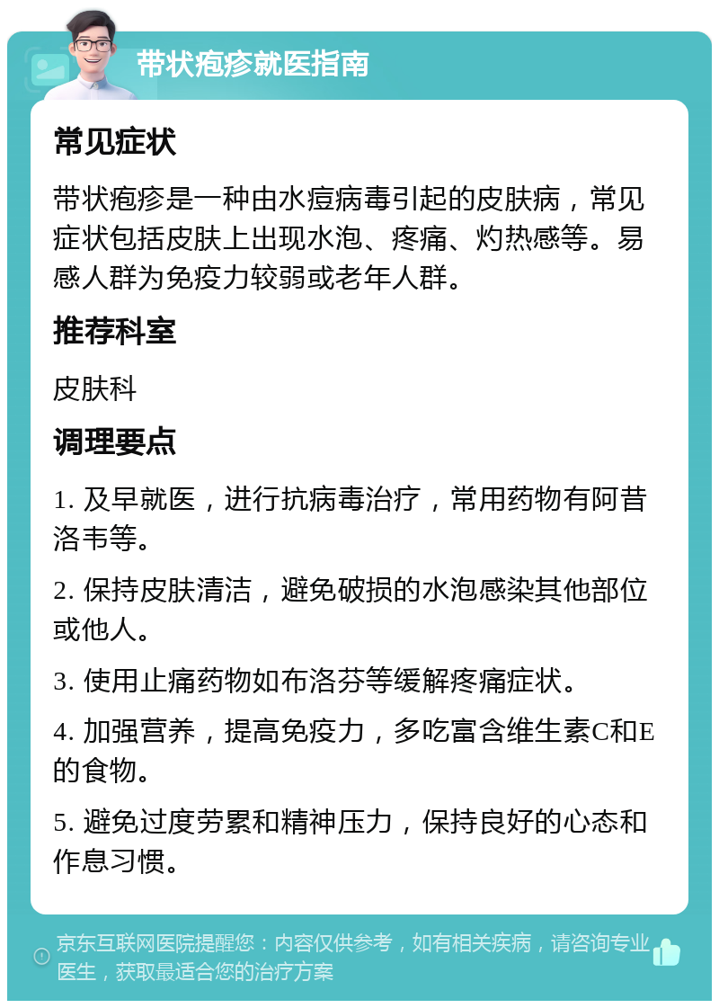 带状疱疹就医指南 常见症状 带状疱疹是一种由水痘病毒引起的皮肤病，常见症状包括皮肤上出现水泡、疼痛、灼热感等。易感人群为免疫力较弱或老年人群。 推荐科室 皮肤科 调理要点 1. 及早就医，进行抗病毒治疗，常用药物有阿昔洛韦等。 2. 保持皮肤清洁，避免破损的水泡感染其他部位或他人。 3. 使用止痛药物如布洛芬等缓解疼痛症状。 4. 加强营养，提高免疫力，多吃富含维生素C和E的食物。 5. 避免过度劳累和精神压力，保持良好的心态和作息习惯。