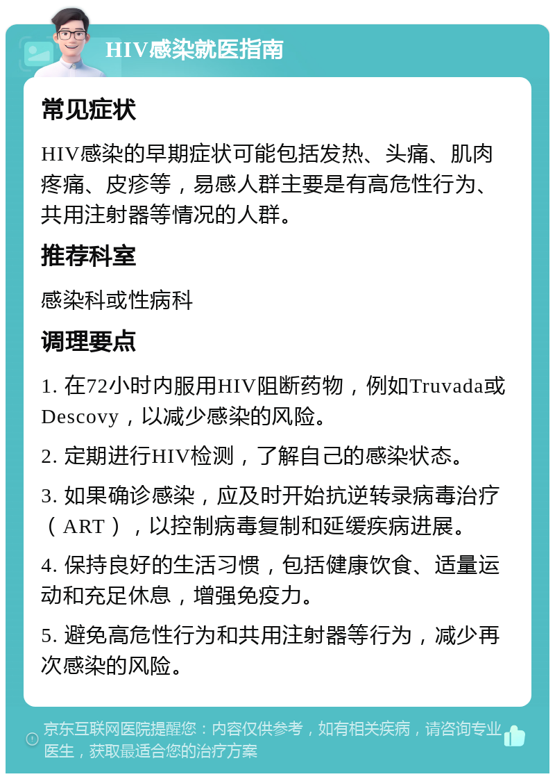 HIV感染就医指南 常见症状 HIV感染的早期症状可能包括发热、头痛、肌肉疼痛、皮疹等，易感人群主要是有高危性行为、共用注射器等情况的人群。 推荐科室 感染科或性病科 调理要点 1. 在72小时内服用HIV阻断药物，例如Truvada或Descovy，以减少感染的风险。 2. 定期进行HIV检测，了解自己的感染状态。 3. 如果确诊感染，应及时开始抗逆转录病毒治疗（ART），以控制病毒复制和延缓疾病进展。 4. 保持良好的生活习惯，包括健康饮食、适量运动和充足休息，增强免疫力。 5. 避免高危性行为和共用注射器等行为，减少再次感染的风险。