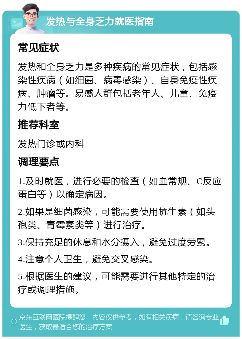 发热与全身乏力就医指南 常见症状 发热和全身乏力是多种疾病的常见症状，包括感染性疾病（如细菌、病毒感染）、自身免疫性疾病、肿瘤等。易感人群包括老年人、儿童、免疫力低下者等。 推荐科室 发热门诊或内科 调理要点 1.及时就医，进行必要的检查（如血常规、C反应蛋白等）以确定病因。 2.如果是细菌感染，可能需要使用抗生素（如头孢类、青霉素类等）进行治疗。 3.保持充足的休息和水分摄入，避免过度劳累。 4.注意个人卫生，避免交叉感染。 5.根据医生的建议，可能需要进行其他特定的治疗或调理措施。