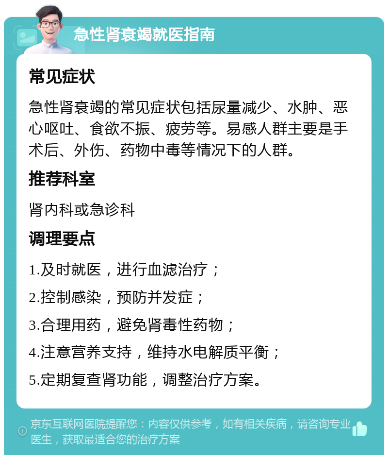 急性肾衰竭就医指南 常见症状 急性肾衰竭的常见症状包括尿量减少、水肿、恶心呕吐、食欲不振、疲劳等。易感人群主要是手术后、外伤、药物中毒等情况下的人群。 推荐科室 肾内科或急诊科 调理要点 1.及时就医，进行血滤治疗； 2.控制感染，预防并发症； 3.合理用药，避免肾毒性药物； 4.注意营养支持，维持水电解质平衡； 5.定期复查肾功能，调整治疗方案。