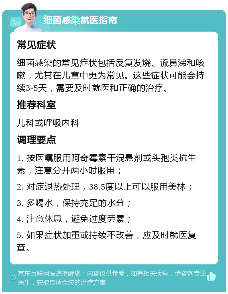 细菌感染就医指南 常见症状 细菌感染的常见症状包括反复发烧、流鼻涕和咳嗽，尤其在儿童中更为常见。这些症状可能会持续3-5天，需要及时就医和正确的治疗。 推荐科室 儿科或呼吸内科 调理要点 1. 按医嘱服用阿奇霉素干混悬剂或头孢类抗生素，注意分开两小时服用； 2. 对症退热处理，38.5度以上可以服用美林； 3. 多喝水，保持充足的水分； 4. 注意休息，避免过度劳累； 5. 如果症状加重或持续不改善，应及时就医复查。