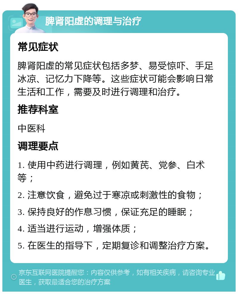 脾肾阳虚的调理与治疗 常见症状 脾肾阳虚的常见症状包括多梦、易受惊吓、手足冰凉、记忆力下降等。这些症状可能会影响日常生活和工作，需要及时进行调理和治疗。 推荐科室 中医科 调理要点 1. 使用中药进行调理，例如黄芪、党参、白术等； 2. 注意饮食，避免过于寒凉或刺激性的食物； 3. 保持良好的作息习惯，保证充足的睡眠； 4. 适当进行运动，增强体质； 5. 在医生的指导下，定期复诊和调整治疗方案。