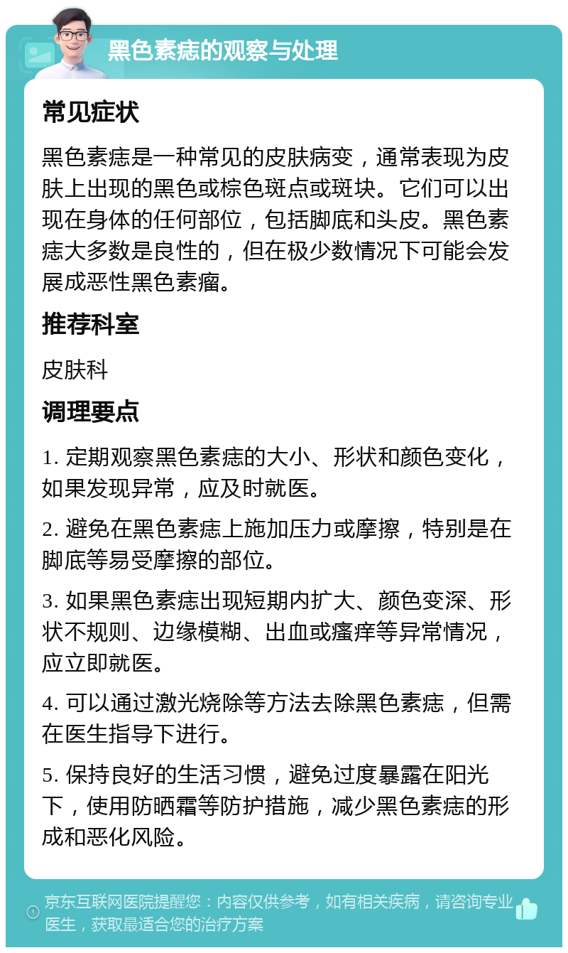 黑色素痣的观察与处理 常见症状 黑色素痣是一种常见的皮肤病变，通常表现为皮肤上出现的黑色或棕色斑点或斑块。它们可以出现在身体的任何部位，包括脚底和头皮。黑色素痣大多数是良性的，但在极少数情况下可能会发展成恶性黑色素瘤。 推荐科室 皮肤科 调理要点 1. 定期观察黑色素痣的大小、形状和颜色变化，如果发现异常，应及时就医。 2. 避免在黑色素痣上施加压力或摩擦，特别是在脚底等易受摩擦的部位。 3. 如果黑色素痣出现短期内扩大、颜色变深、形状不规则、边缘模糊、出血或瘙痒等异常情况，应立即就医。 4. 可以通过激光烧除等方法去除黑色素痣，但需在医生指导下进行。 5. 保持良好的生活习惯，避免过度暴露在阳光下，使用防晒霜等防护措施，减少黑色素痣的形成和恶化风险。