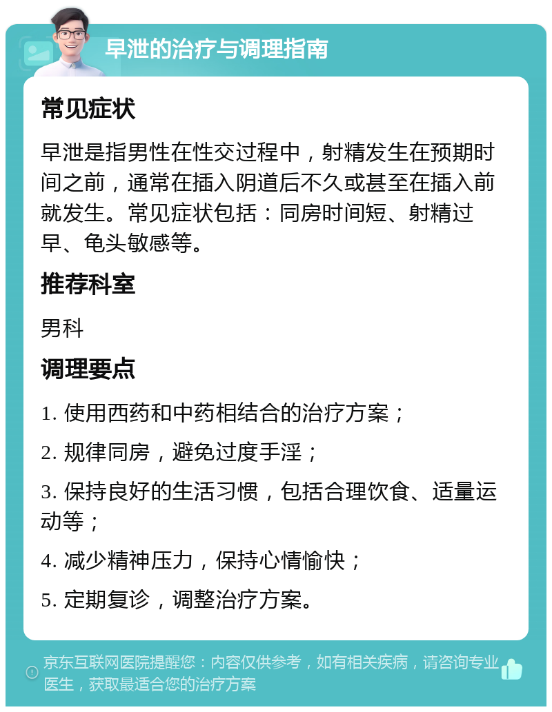 早泄的治疗与调理指南 常见症状 早泄是指男性在性交过程中，射精发生在预期时间之前，通常在插入阴道后不久或甚至在插入前就发生。常见症状包括：同房时间短、射精过早、龟头敏感等。 推荐科室 男科 调理要点 1. 使用西药和中药相结合的治疗方案； 2. 规律同房，避免过度手淫； 3. 保持良好的生活习惯，包括合理饮食、适量运动等； 4. 减少精神压力，保持心情愉快； 5. 定期复诊，调整治疗方案。