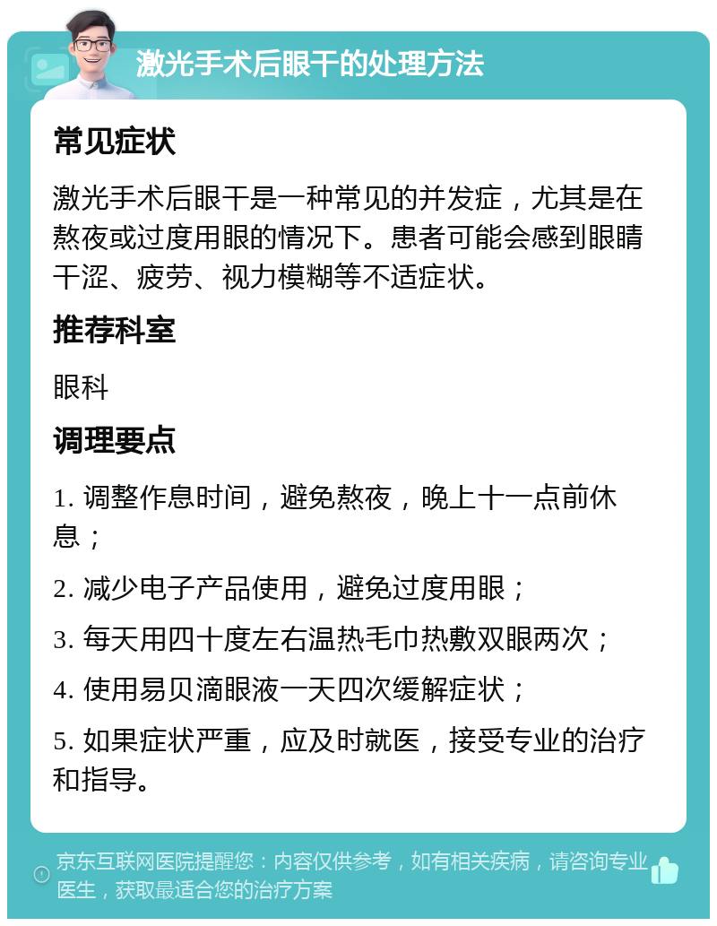 激光手术后眼干的处理方法 常见症状 激光手术后眼干是一种常见的并发症，尤其是在熬夜或过度用眼的情况下。患者可能会感到眼睛干涩、疲劳、视力模糊等不适症状。 推荐科室 眼科 调理要点 1. 调整作息时间，避免熬夜，晚上十一点前休息； 2. 减少电子产品使用，避免过度用眼； 3. 每天用四十度左右温热毛巾热敷双眼两次； 4. 使用易贝滴眼液一天四次缓解症状； 5. 如果症状严重，应及时就医，接受专业的治疗和指导。